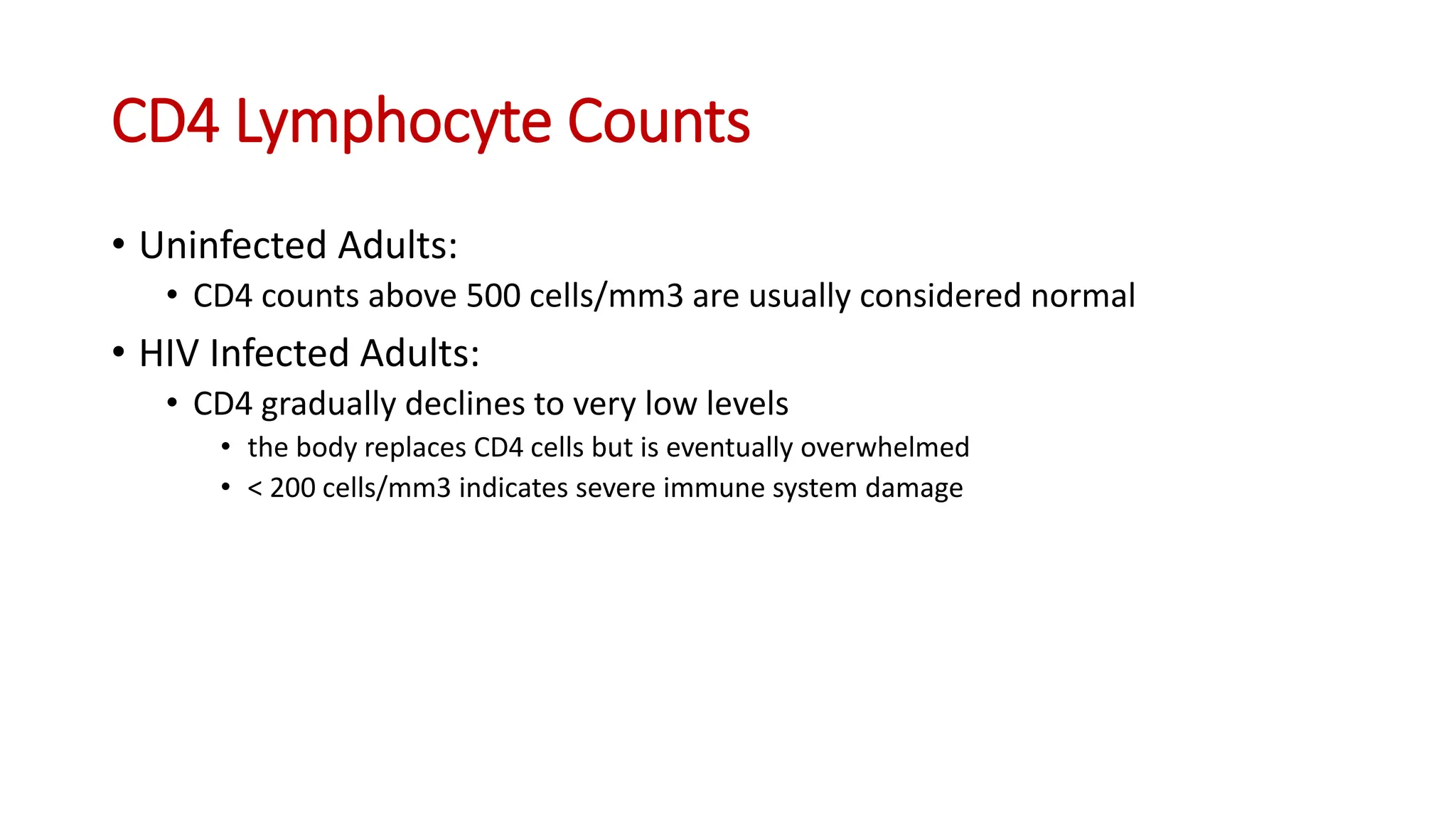 • Uninfected Adults:
• CD4 counts above 500 cells/mm3 are usually considered normal
• HIV Infected Adults:
• CD4 gradually declines to very low levels
• the body replaces CD4 cells but is eventually overwhelmed
• < 200 cells/mm3 indicates severe immune system damage
CD4 Lymphocyte Counts
 
