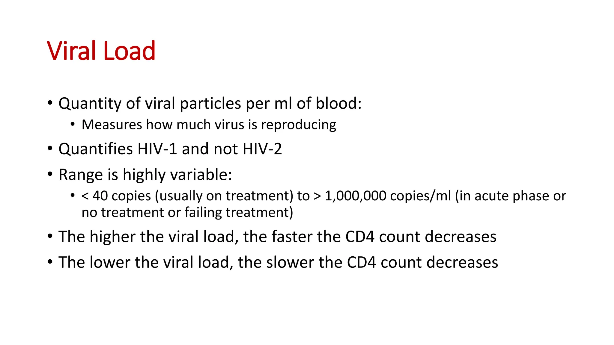 • Quantity of viral particles per ml of blood:
• Measures how much virus is reproducing
• Quantifies HIV-1 and not HIV-2
• Range is highly variable:
• < 40 copies (usually on treatment) to > 1,000,000 copies/ml (in acute phase or
no treatment or failing treatment)
• The higher the viral load, the faster the CD4 count decreases
• The lower the viral load, the slower the CD4 count decreases
Viral Load
 