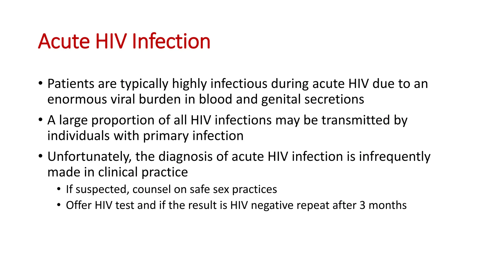 • Patients are typically highly infectious during acute HIV due to an
enormous viral burden in blood and genital secretions
• A large proportion of all HIV infections may be transmitted by
individuals with primary infection
• Unfortunately, the diagnosis of acute HIV infection is infrequently
made in clinical practice
• If suspected, counsel on safe sex practices
• Offer HIV test and if the result is HIV negative repeat after 3 months
Acute HIV Infection
 