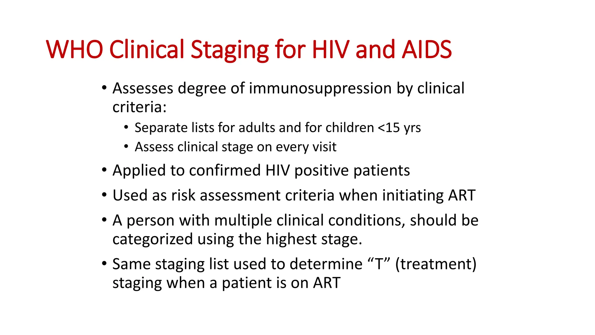 • Assesses degree of immunosuppression by clinical
criteria:
• Separate lists for adults and for children <15 yrs
• Assess clinical stage on every visit
• Applied to confirmed HIV positive patients
• Used as risk assessment criteria when initiating ART
• A person with multiple clinical conditions, should be
categorized using the highest stage.
• Same staging list used to determine “T” (treatment)
staging when a patient is on ART
WHO Clinical Staging for HIV and AIDS
 
