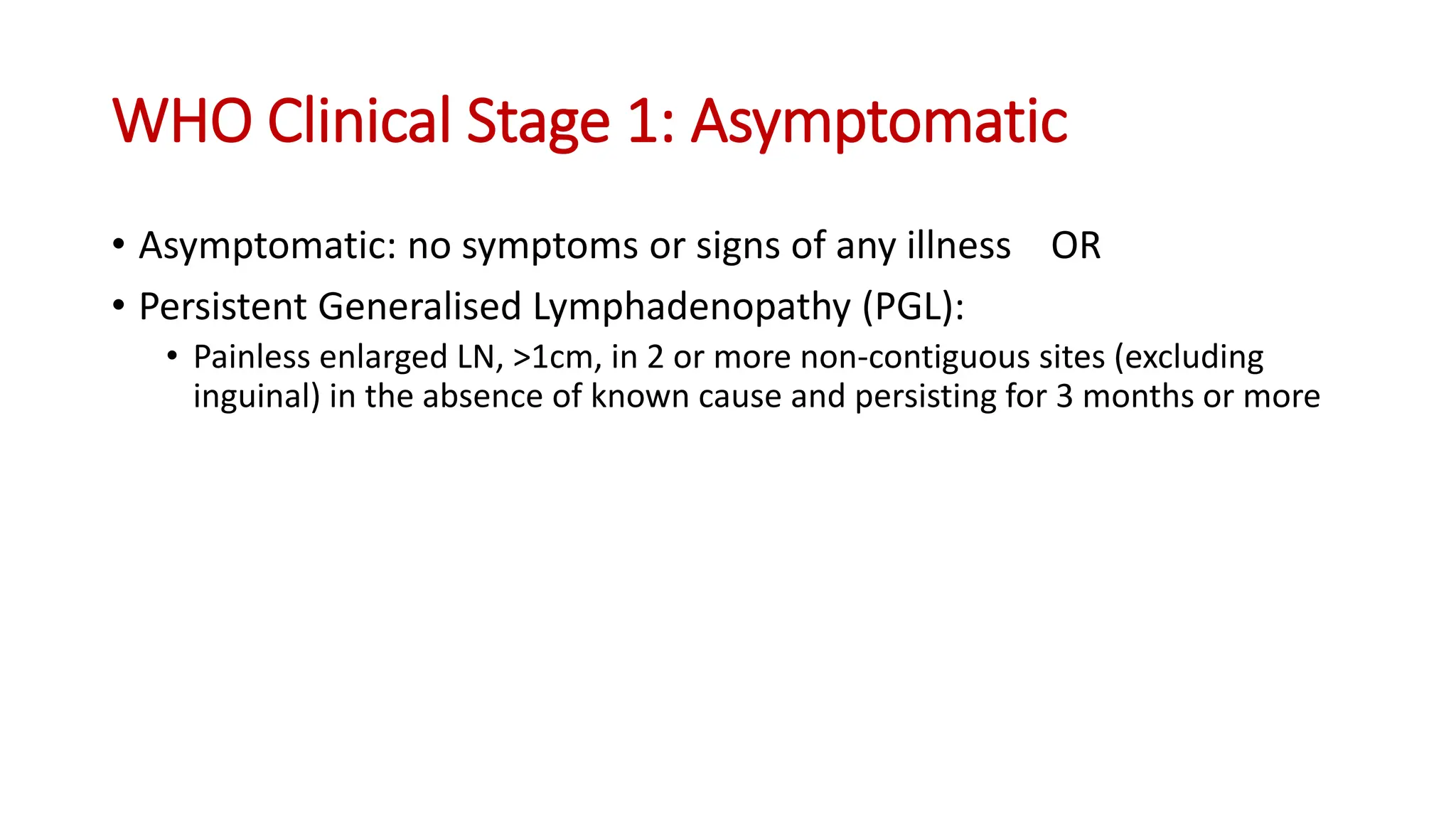 • Asymptomatic: no symptoms or signs of any illness OR
• Persistent Generalised Lymphadenopathy (PGL):
• Painless enlarged LN, >1cm, in 2 or more non-contiguous sites (excluding
inguinal) in the absence of known cause and persisting for 3 months or more
WHO Clinical Stage 1: Asymptomatic
 