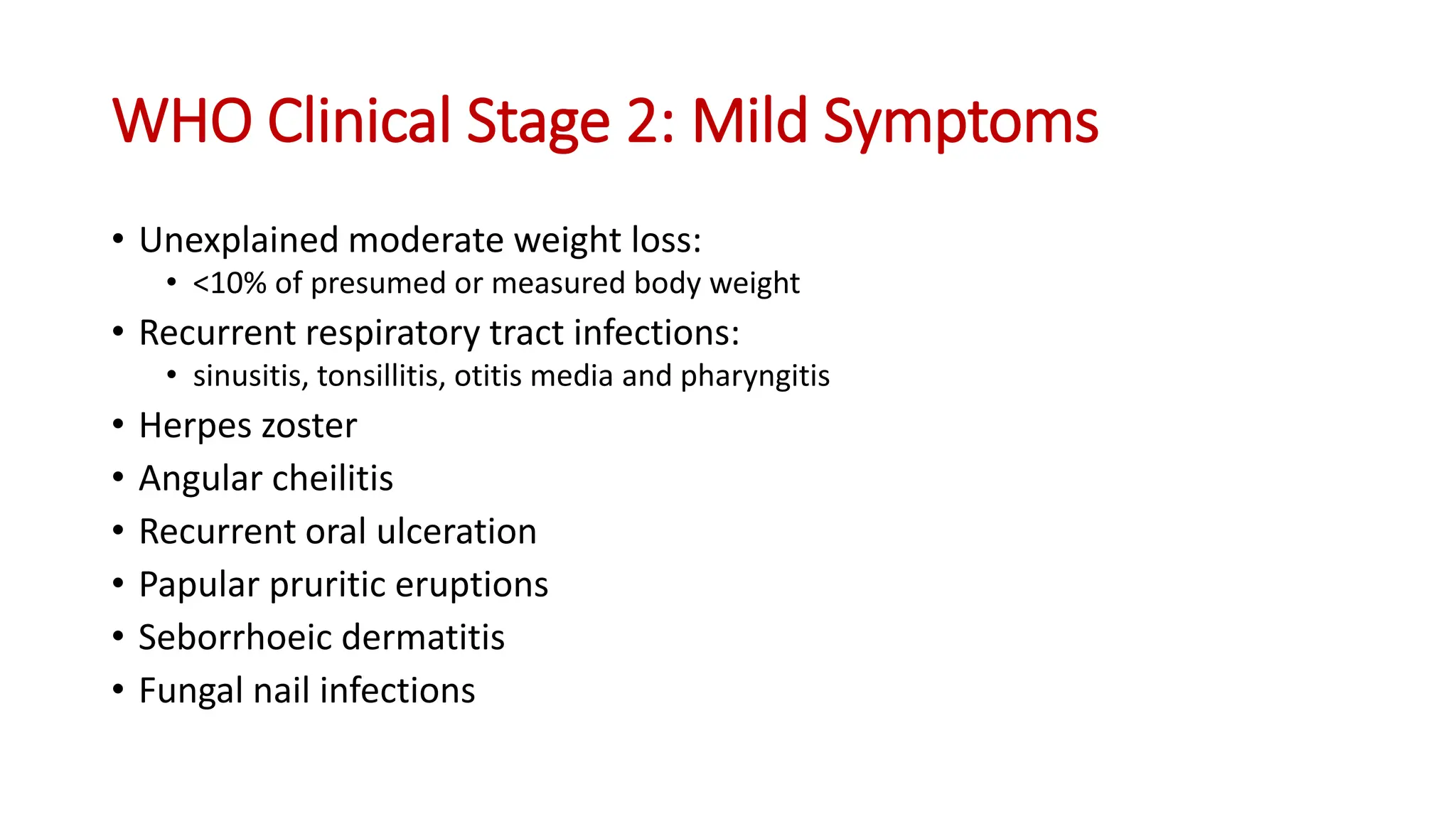 • Unexplained moderate weight loss:
• <10% of presumed or measured body weight
• Recurrent respiratory tract infections:
• sinusitis, tonsillitis, otitis media and pharyngitis
• Herpes zoster
• Angular cheilitis
• Recurrent oral ulceration
• Papular pruritic eruptions
• Seborrhoeic dermatitis
• Fungal nail infections
WHO Clinical Stage 2: Mild Symptoms
 
