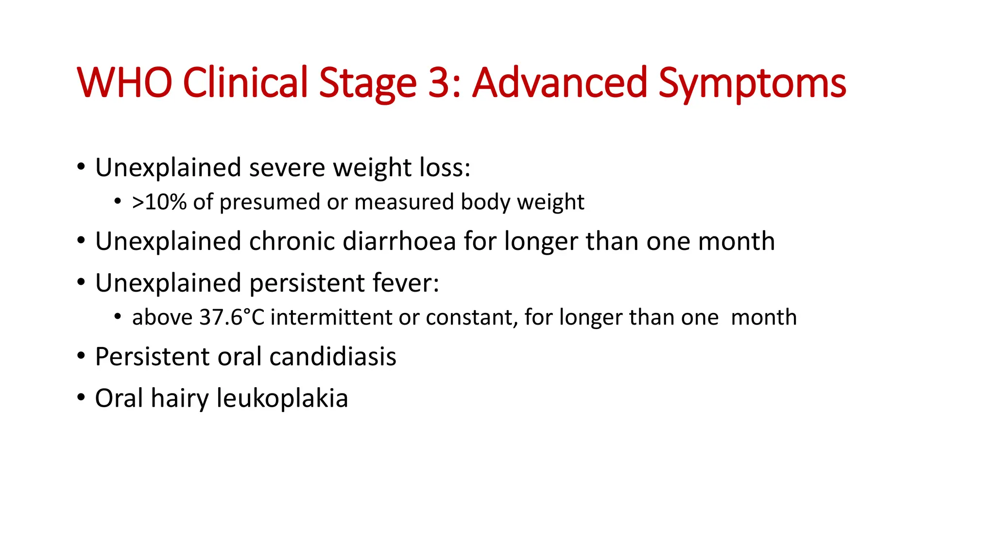 • Unexplained severe weight loss:
• >10% of presumed or measured body weight
• Unexplained chronic diarrhoea for longer than one month
• Unexplained persistent fever:
• above 37.6°C intermittent or constant, for longer than one month
• Persistent oral candidiasis
• Oral hairy leukoplakia
WHO Clinical Stage 3: Advanced Symptoms
 