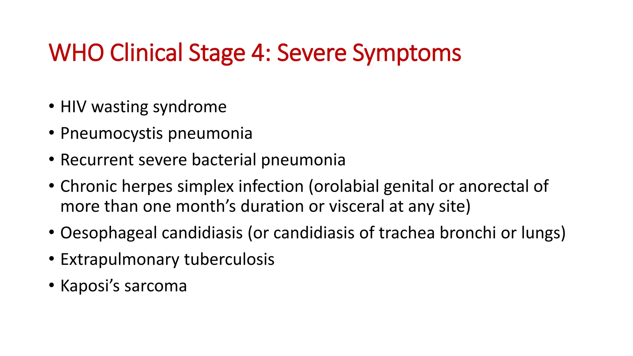 • HIV wasting syndrome
• Pneumocystis pneumonia
• Recurrent severe bacterial pneumonia
• Chronic herpes simplex infection (orolabial genital or anorectal of
more than one month’s duration or visceral at any site)
• Oesophageal candidiasis (or candidiasis of trachea bronchi or lungs)
• Extrapulmonary tuberculosis
• Kaposi’s sarcoma
WHO Clinical Stage 4: Severe Symptoms
 