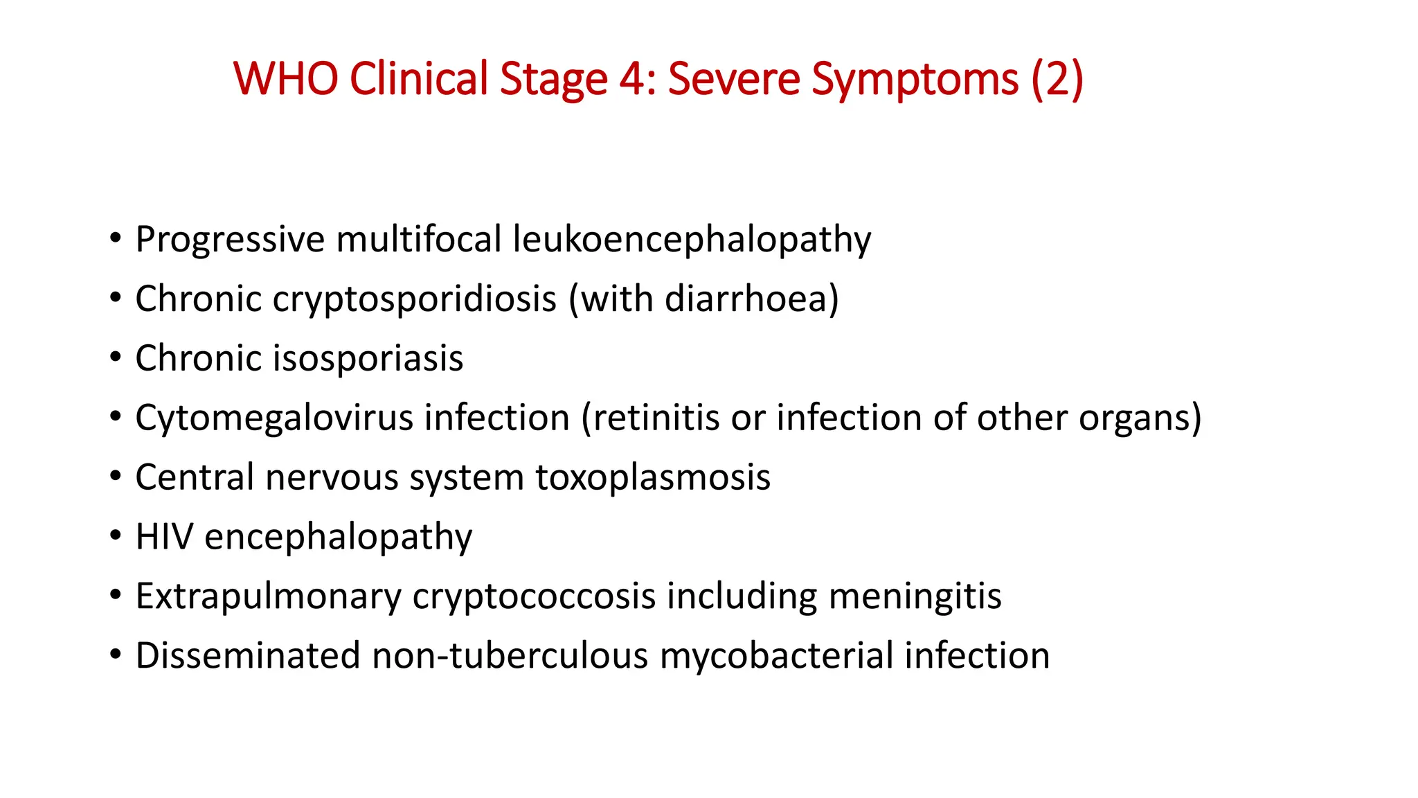 • Progressive multifocal leukoencephalopathy
• Chronic cryptosporidiosis (with diarrhoea)
• Chronic isosporiasis
• Cytomegalovirus infection (retinitis or infection of other organs)
• Central nervous system toxoplasmosis
• HIV encephalopathy
• Extrapulmonary cryptococcosis including meningitis
• Disseminated non-tuberculous mycobacterial infection
WHO Clinical Stage 4: Severe Symptoms (2)
 