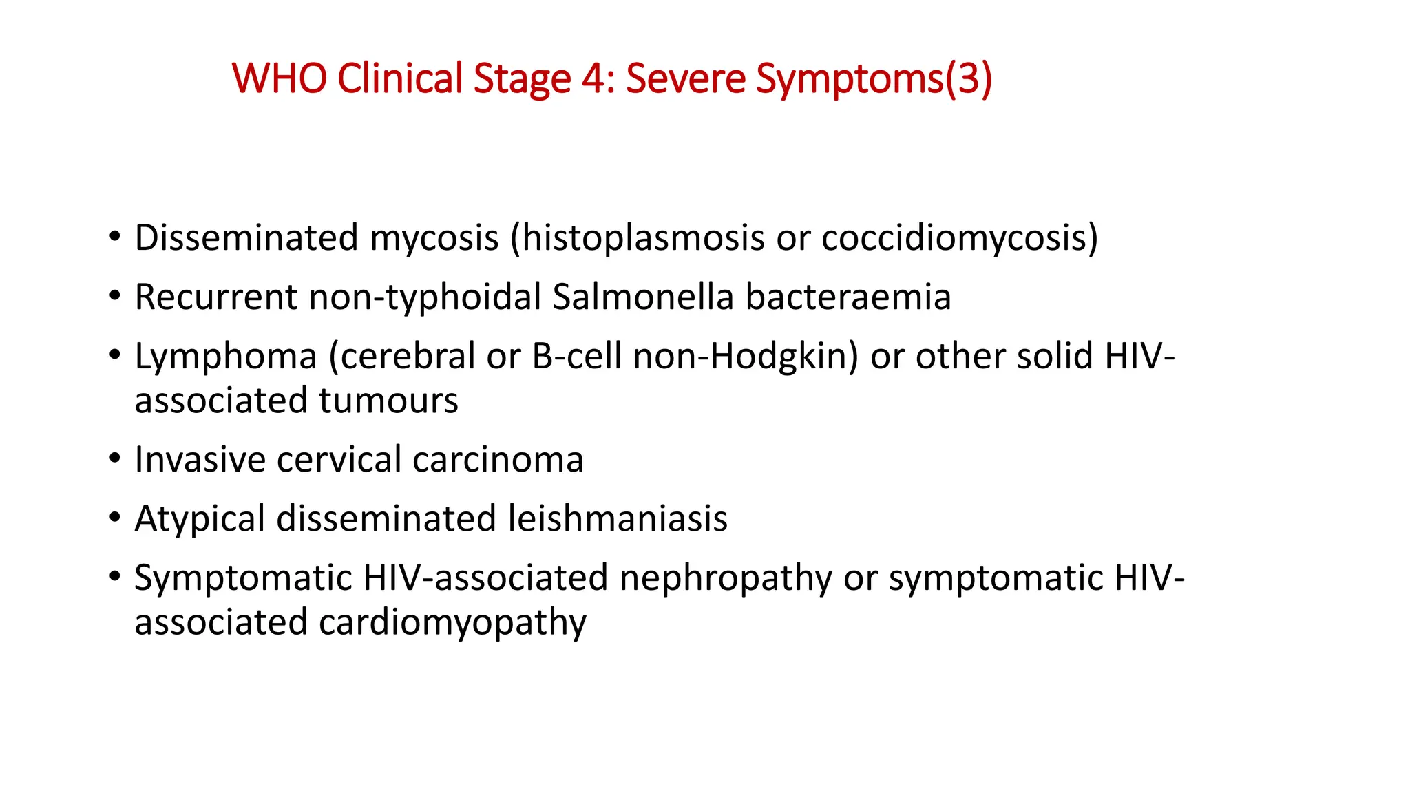 • Disseminated mycosis (histoplasmosis or coccidiomycosis)
• Recurrent non-typhoidal Salmonella bacteraemia
• Lymphoma (cerebral or B-cell non-Hodgkin) or other solid HIV-
associated tumours
• Invasive cervical carcinoma
• Atypical disseminated leishmaniasis
• Symptomatic HIV-associated nephropathy or symptomatic HIV-
associated cardiomyopathy
WHO Clinical Stage 4: Severe Symptoms(3)
 