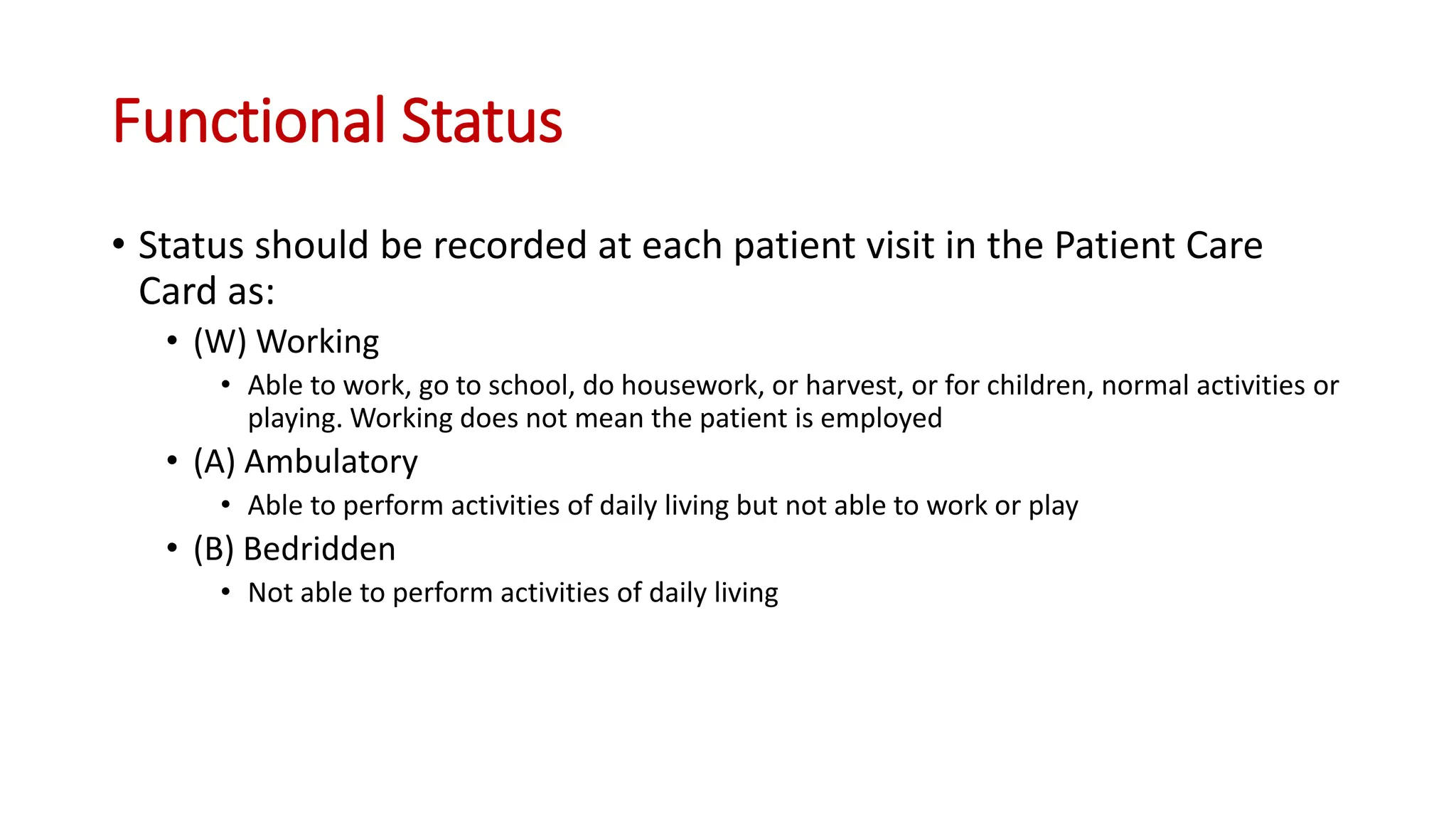 • Status should be recorded at each patient visit in the Patient Care
Card as:
• (W) Working
• Able to work, go to school, do housework, or harvest, or for children, normal activities or
playing. Working does not mean the patient is employed
• (A) Ambulatory
• Able to perform activities of daily living but not able to work or play
• (B) Bedridden
• Not able to perform activities of daily living
Functional Status
 