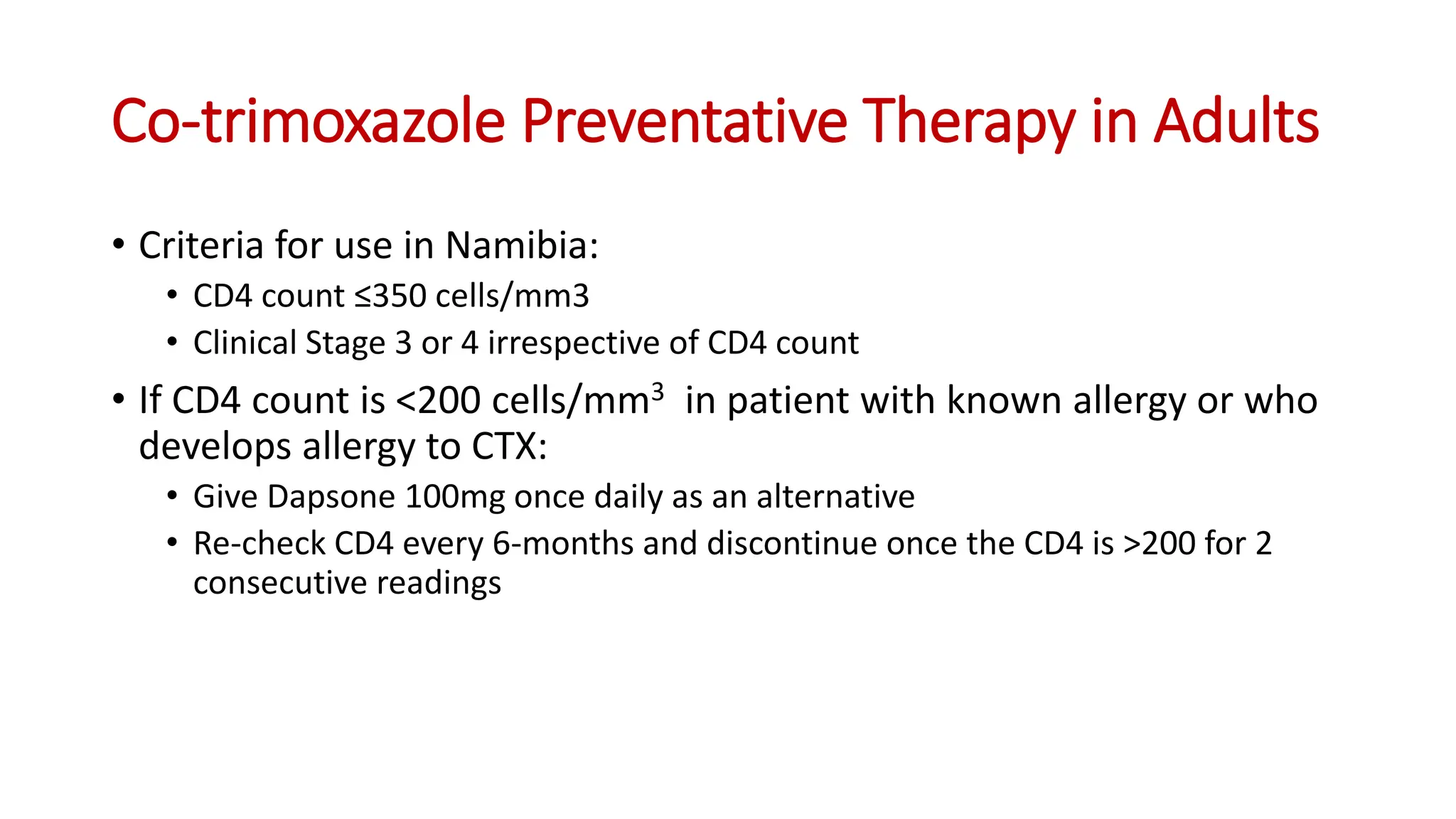 • Criteria for use in Namibia:
• CD4 count ≤350 cells/mm3
• Clinical Stage 3 or 4 irrespective of CD4 count
• If CD4 count is <200 cells/mm3 in patient with known allergy or who
develops allergy to CTX:
• Give Dapsone 100mg once daily as an alternative
• Re-check CD4 every 6-months and discontinue once the CD4 is >200 for 2
consecutive readings
Co-trimoxazole Preventative Therapy in Adults
 