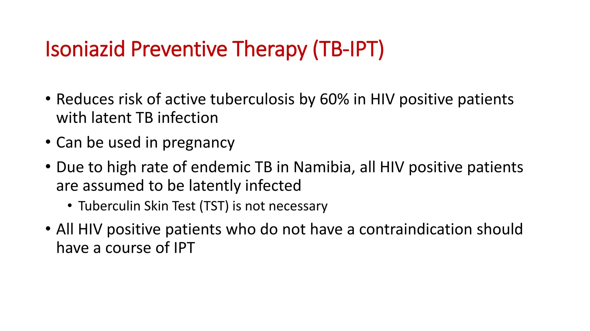 • Reduces risk of active tuberculosis by 60% in HIV positive patients
with latent TB infection
• Can be used in pregnancy
• Due to high rate of endemic TB in Namibia, all HIV positive patients
are assumed to be latently infected
• Tuberculin Skin Test (TST) is not necessary
• All HIV positive patients who do not have a contraindication should
have a course of IPT
Isoniazid Preventive Therapy (TB-IPT)
 