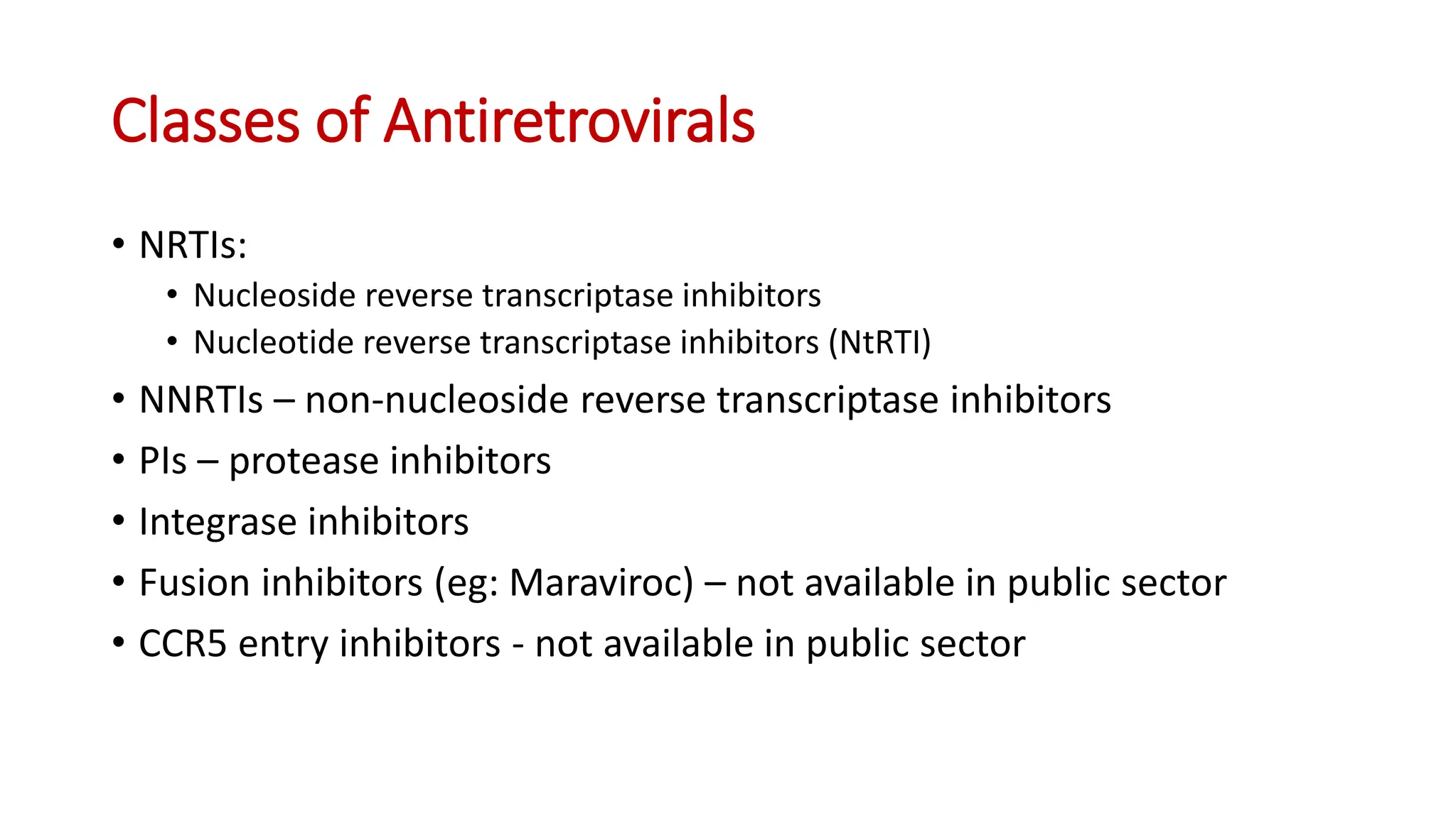 • NRTIs:
• Nucleoside reverse transcriptase inhibitors
• Nucleotide reverse transcriptase inhibitors (NtRTI)
• NNRTIs – non-nucleoside reverse transcriptase inhibitors
• PIs – protease inhibitors
• Integrase inhibitors
• Fusion inhibitors (eg: Maraviroc) – not available in public sector
• CCR5 entry inhibitors - not available in public sector
Classes of Antiretrovirals
 