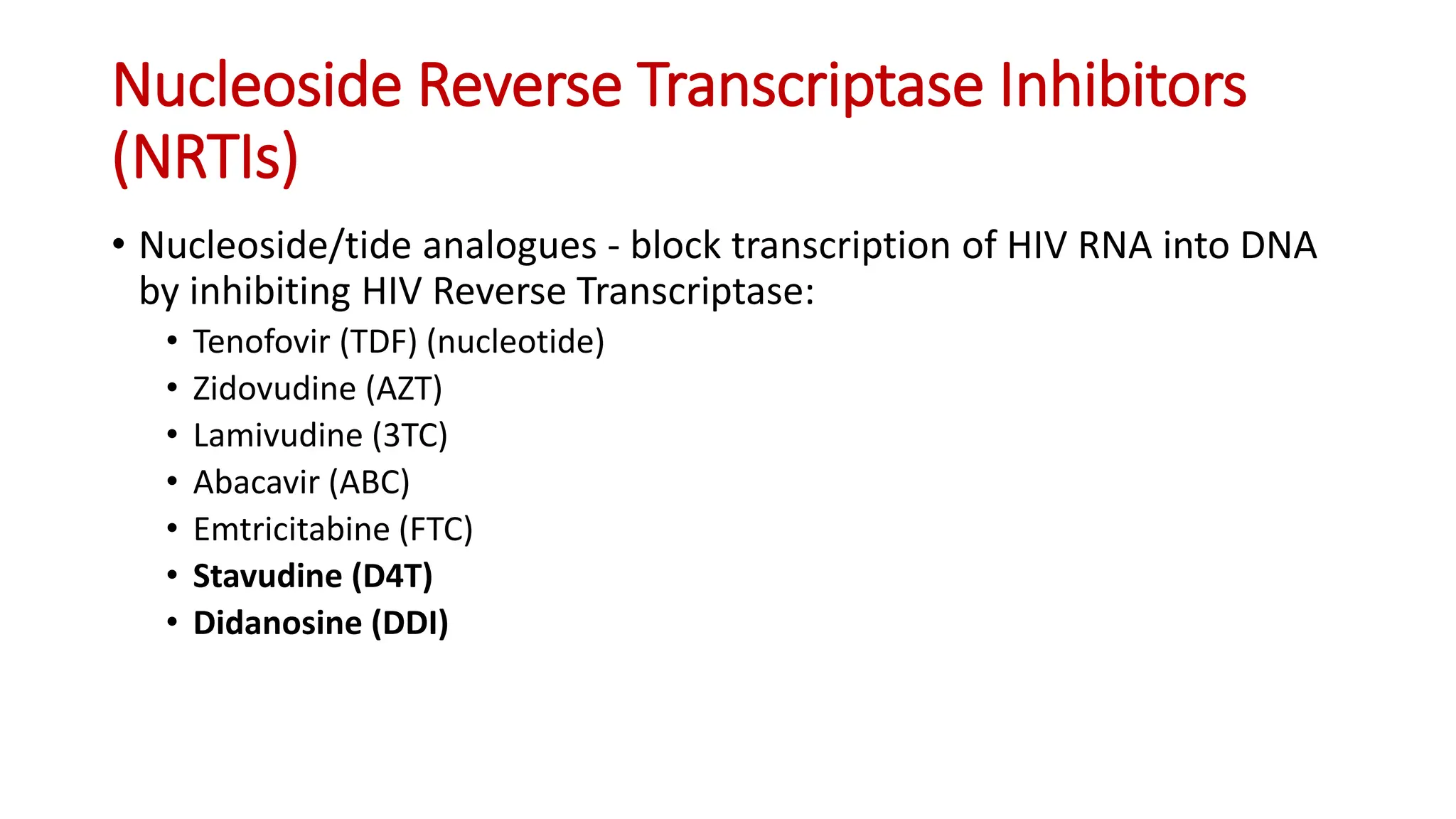 • Nucleoside/tide analogues - block transcription of HIV RNA into DNA
by inhibiting HIV Reverse Transcriptase:
• Tenofovir (TDF) (nucleotide)
• Zidovudine (AZT)
• Lamivudine (3TC)
• Abacavir (ABC)
• Emtricitabine (FTC)
• Stavudine (D4T)
• Didanosine (DDI)
Nucleoside Reverse Transcriptase Inhibitors
(NRTIs)
 