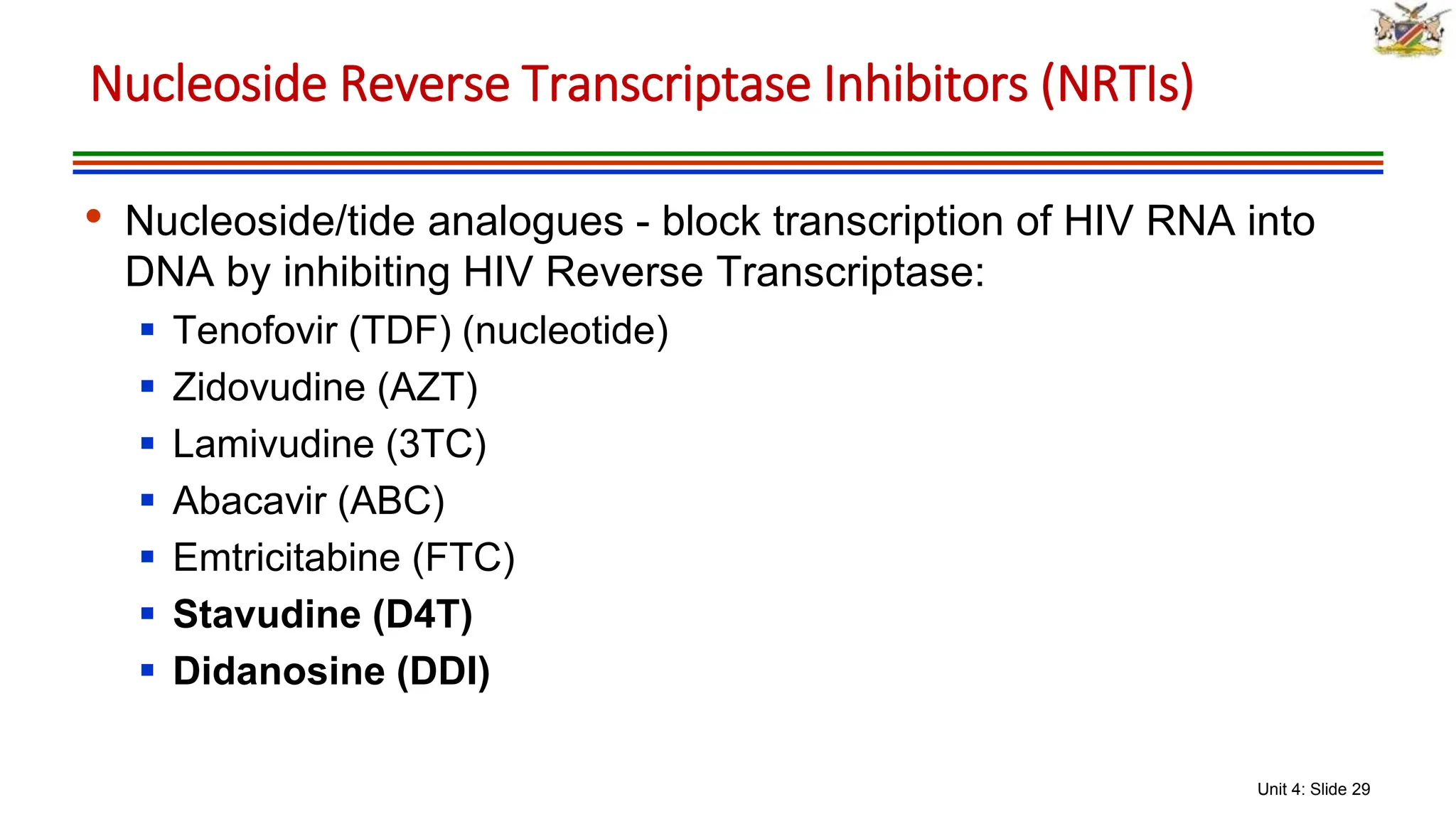 Unit 4: Slide 29
• Nucleoside/tide analogues - block transcription of HIV RNA into
DNA by inhibiting HIV Reverse Transcriptase:
 Tenofovir (TDF) (nucleotide)
 Zidovudine (AZT)
 Lamivudine (3TC)
 Abacavir (ABC)
 Emtricitabine (FTC)
 Stavudine (D4T)
 Didanosine (DDI)
Nucleoside Reverse Transcriptase Inhibitors (NRTIs)
 