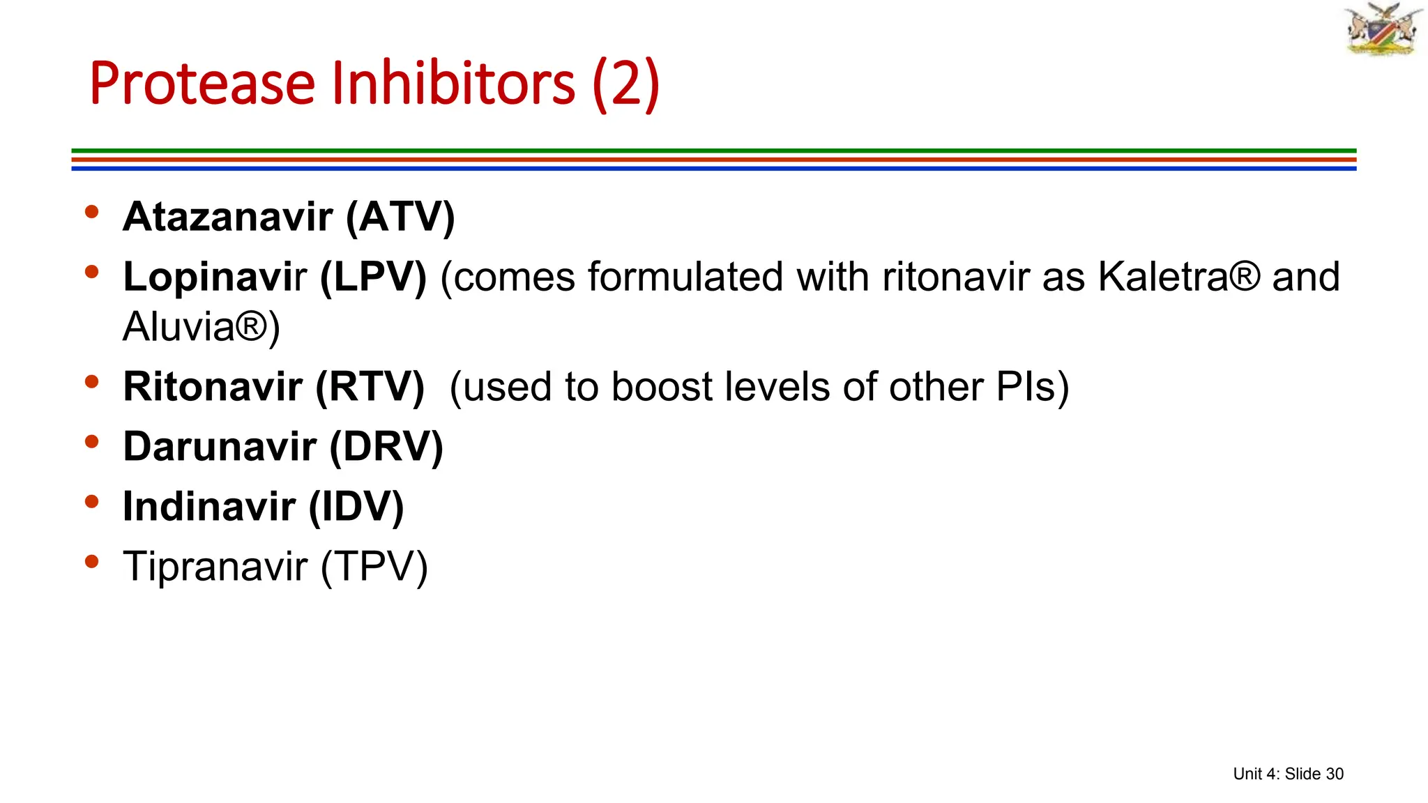 Unit 4: Slide 30
• Atazanavir (ATV)
• Lopinavir (LPV) (comes formulated with ritonavir as Kaletra® and
Aluvia®)
• Ritonavir (RTV) (used to boost levels of other PIs)
• Darunavir (DRV)
• Indinavir (IDV)
• Tipranavir (TPV)
Protease Inhibitors (2)
 