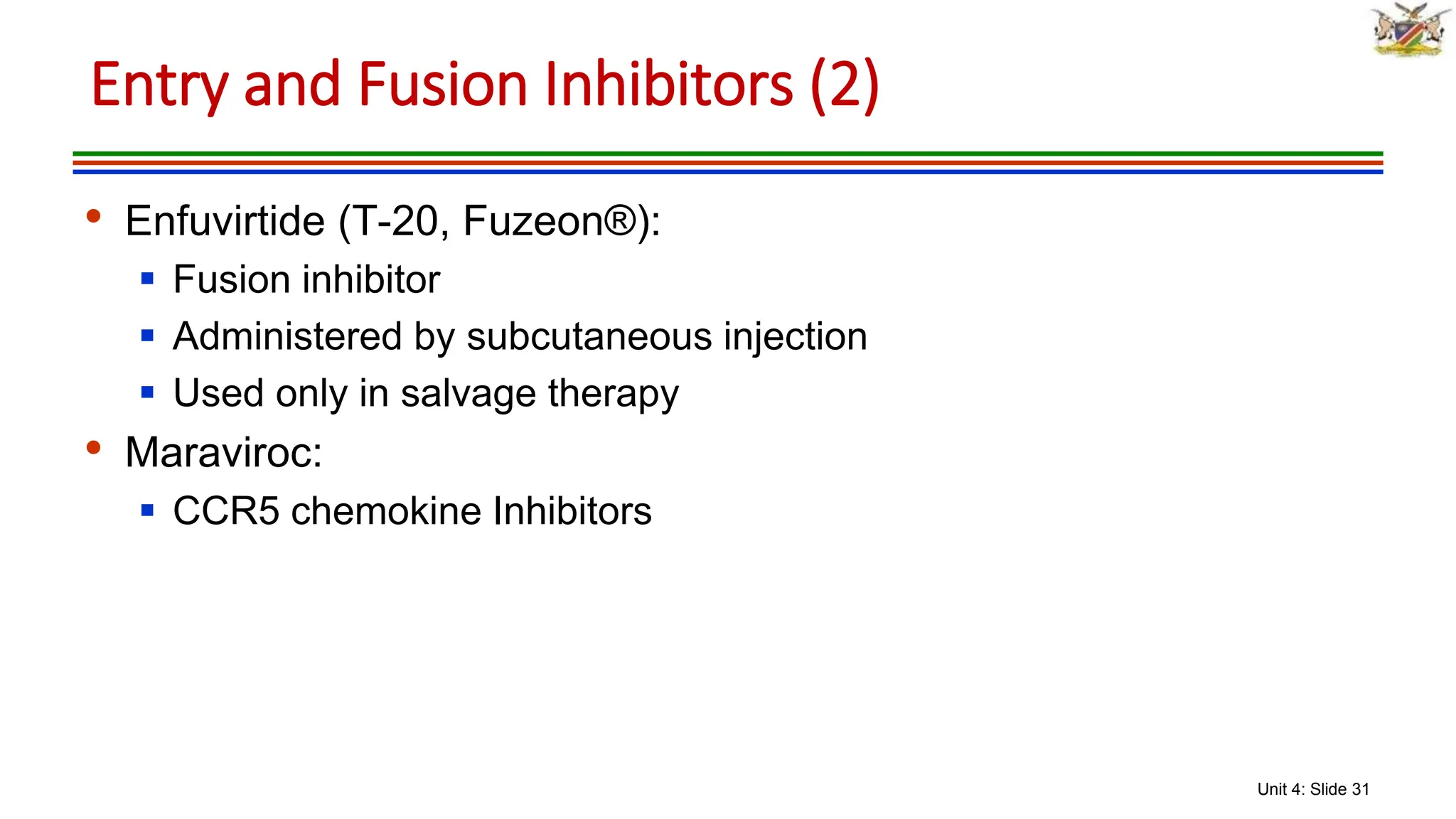 Unit 4: Slide 31
• Enfuvirtide (T-20, Fuzeon®):
 Fusion inhibitor
 Administered by subcutaneous injection
 Used only in salvage therapy
• Maraviroc:
 CCR5 chemokine Inhibitors
Entry and Fusion Inhibitors (2)
 