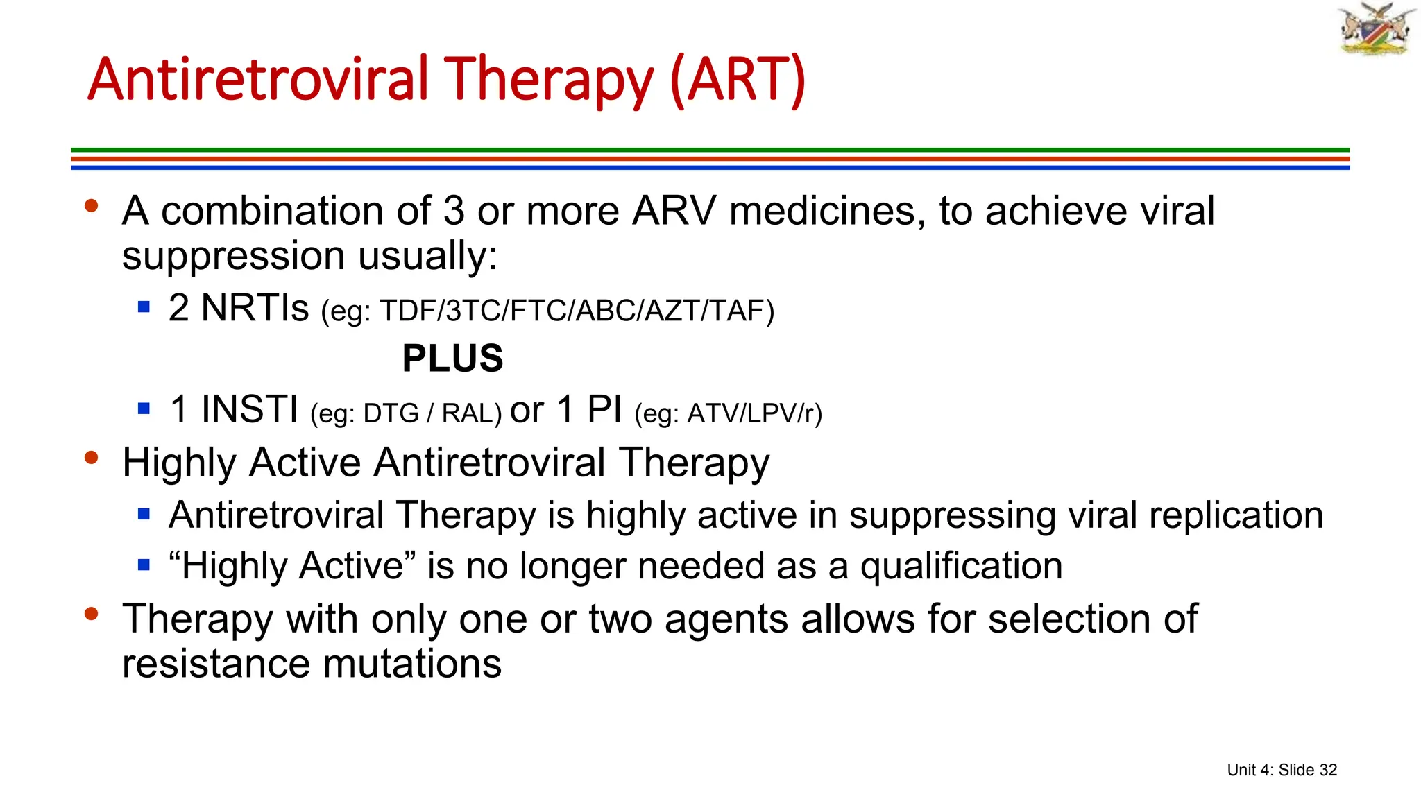 Unit 4: Slide 32
• A combination of 3 or more ARV medicines, to achieve viral
suppression usually:
 2 NRTIs (eg: TDF/3TC/FTC/ABC/AZT/TAF)
PLUS
 1 INSTI (eg: DTG / RAL) or 1 PI (eg: ATV/LPV/r)
• Highly Active Antiretroviral Therapy
 Antiretroviral Therapy is highly active in suppressing viral replication
 “Highly Active” is no longer needed as a qualification
• Therapy with only one or two agents allows for selection of
resistance mutations
Antiretroviral Therapy (ART)
 
