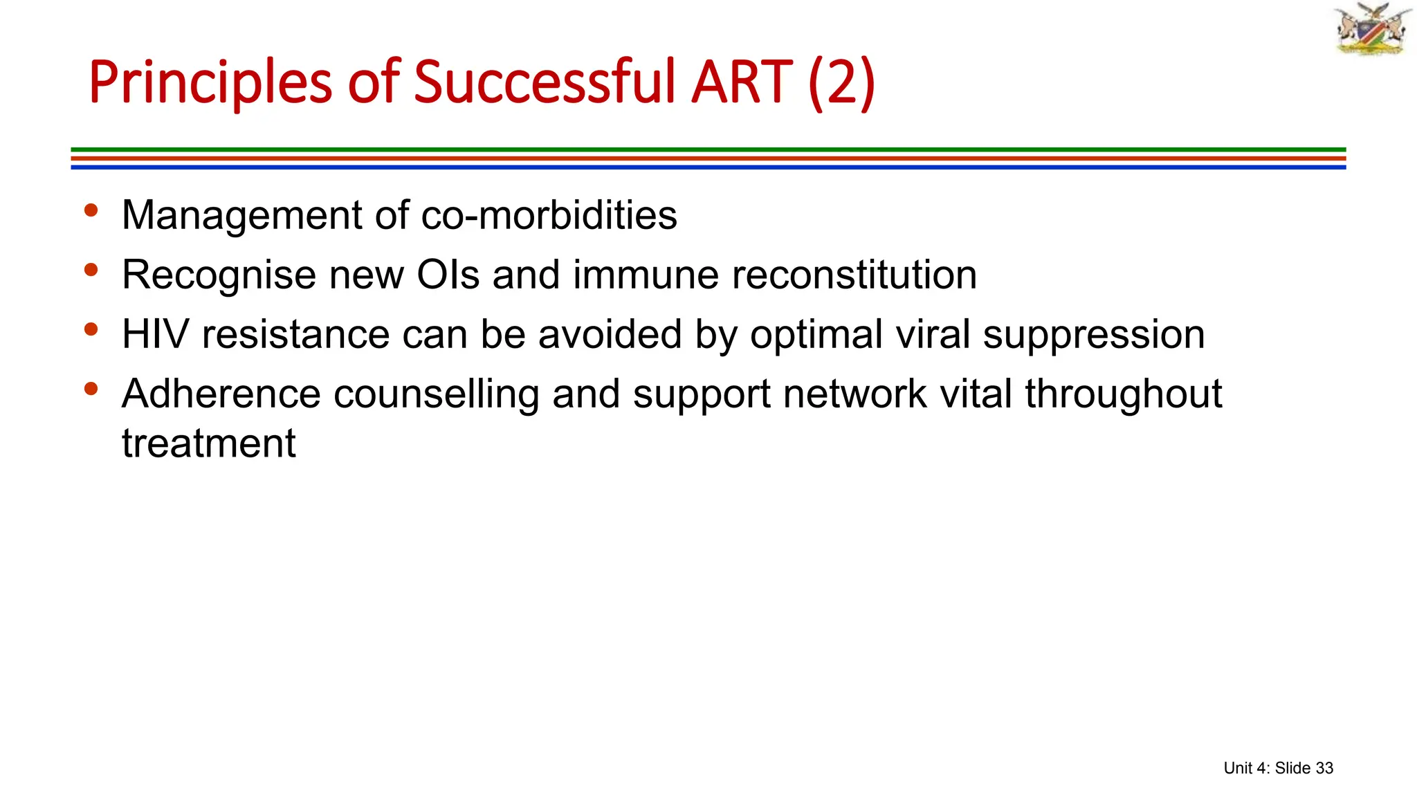 Unit 4: Slide 33
• Management of co-morbidities
• Recognise new OIs and immune reconstitution
• HIV resistance can be avoided by optimal viral suppression
• Adherence counselling and support network vital throughout
treatment
Principles of Successful ART (2)
 