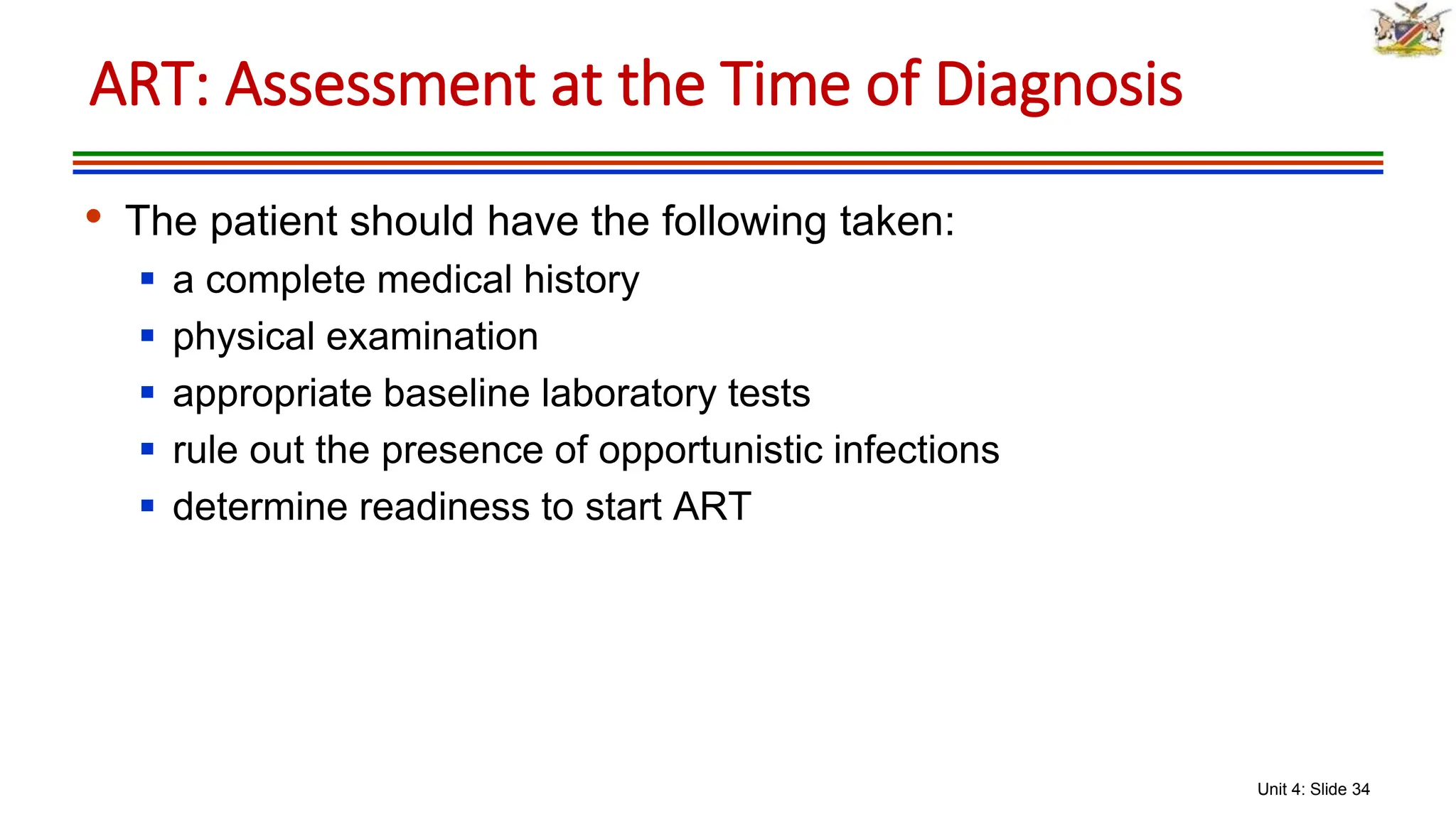 Unit 4: Slide 34
• The patient should have the following taken:
 a complete medical history
 physical examination
 appropriate baseline laboratory tests
 rule out the presence of opportunistic infections
 determine readiness to start ART
ART: Assessment at the Time of Diagnosis
 