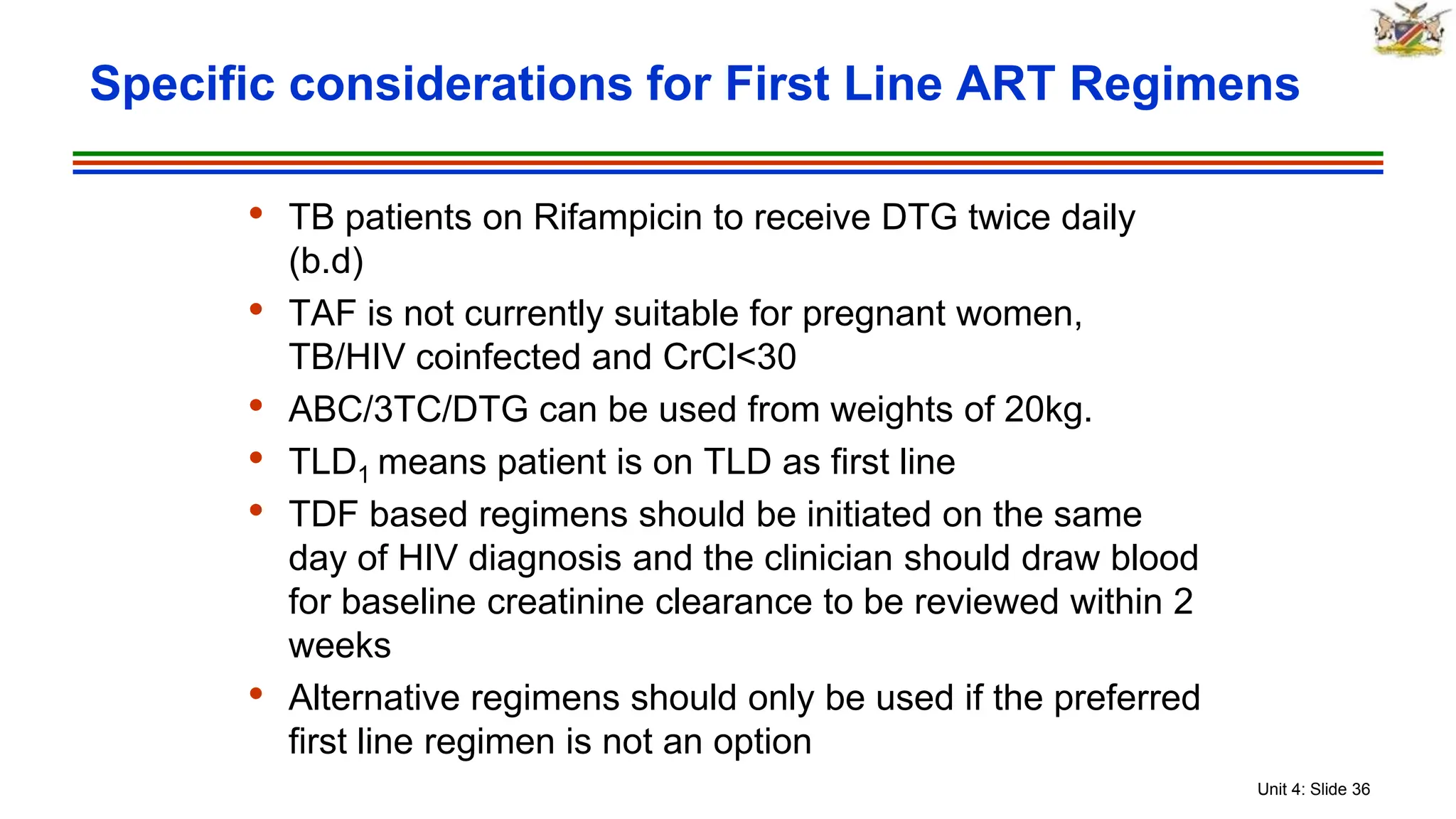 Unit 4: Slide 36
• TB patients on Rifampicin to receive DTG twice daily
(b.d)
• TAF is not currently suitable for pregnant women,
TB/HIV coinfected and CrCl<30
• ABC/3TC/DTG can be used from weights of 20kg.
• TLD1 means patient is on TLD as first line
• TDF based regimens should be initiated on the same
day of HIV diagnosis and the clinician should draw blood
for baseline creatinine clearance to be reviewed within 2
weeks
• Alternative regimens should only be used if the preferred
first line regimen is not an option
Specific considerations for First Line ART Regimens
 