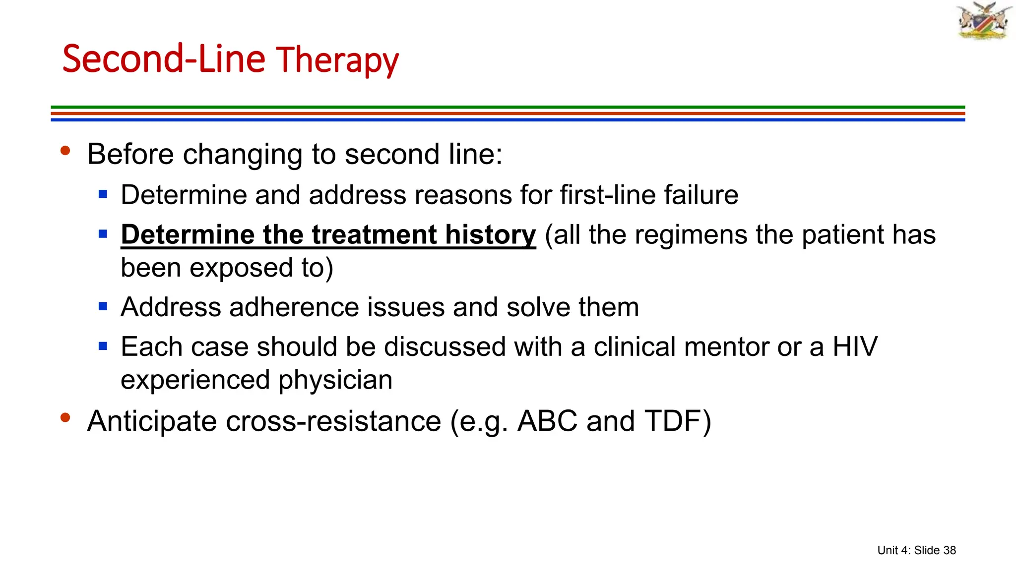 Unit 4: Slide 38
• Before changing to second line:
 Determine and address reasons for first-line failure
 Determine the treatment history (all the regimens the patient has
been exposed to)
 Address adherence issues and solve them
 Each case should be discussed with a clinical mentor or a HIV
experienced physician
• Anticipate cross-resistance (e.g. ABC and TDF)
Second-Line Therapy
 