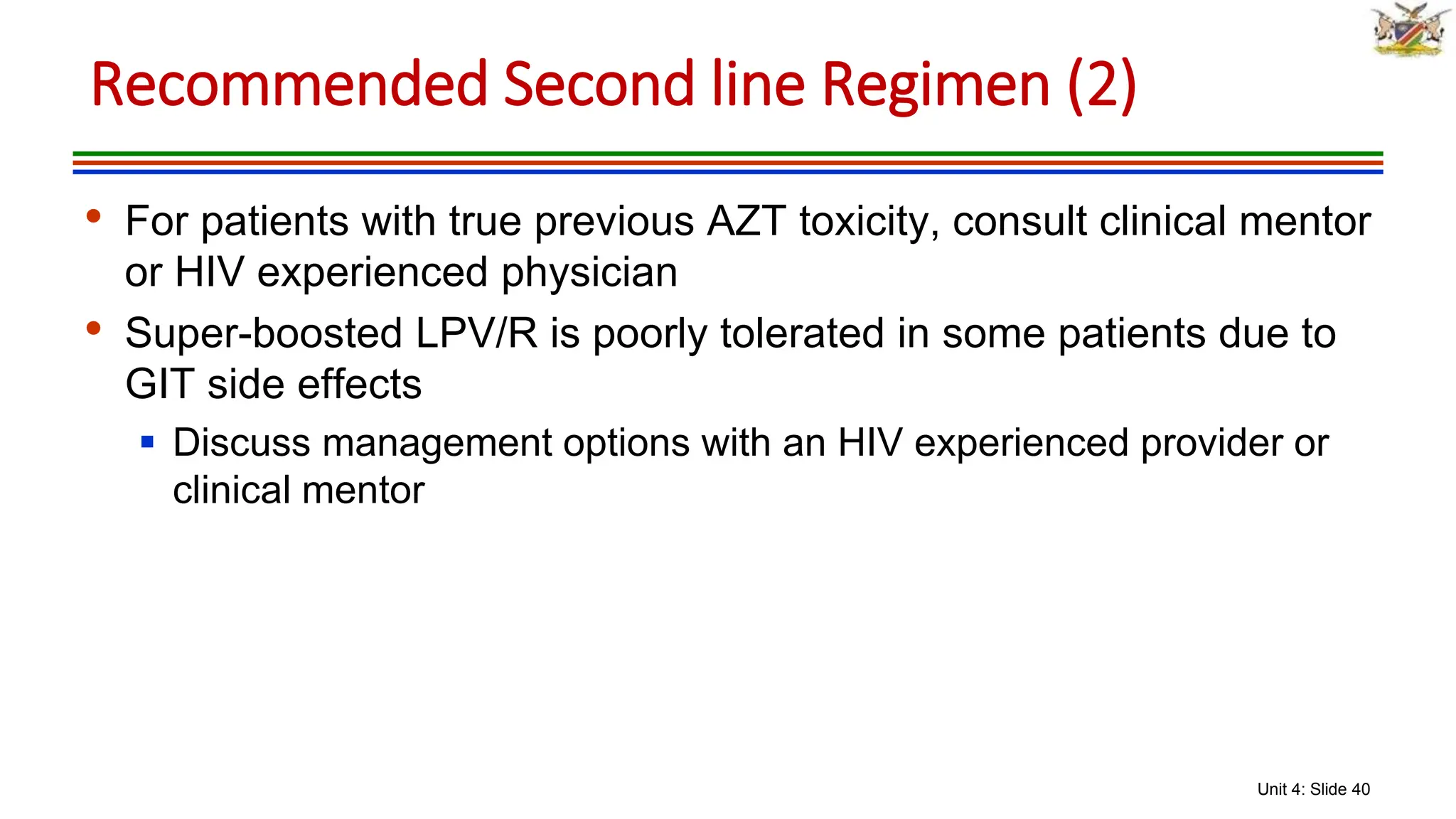 Unit 4: Slide 40
• For patients with true previous AZT toxicity, consult clinical mentor
or HIV experienced physician
• Super-boosted LPV/R is poorly tolerated in some patients due to
GIT side effects
 Discuss management options with an HIV experienced provider or
clinical mentor
Recommended Second line Regimen (2)
 