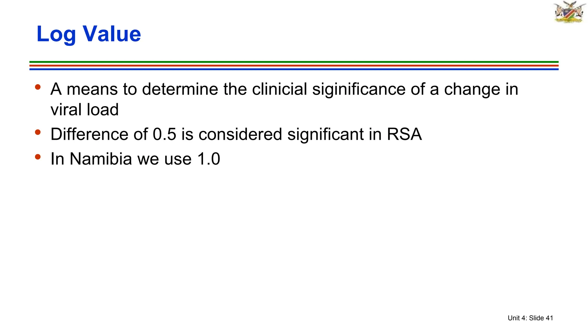 Unit 4: Slide 41
• A means to determine the clinicial siginificance of a change in
viral load
• Difference of 0.5 is considered significant in RSA
• In Namibia we use 1.0
Log Value
 