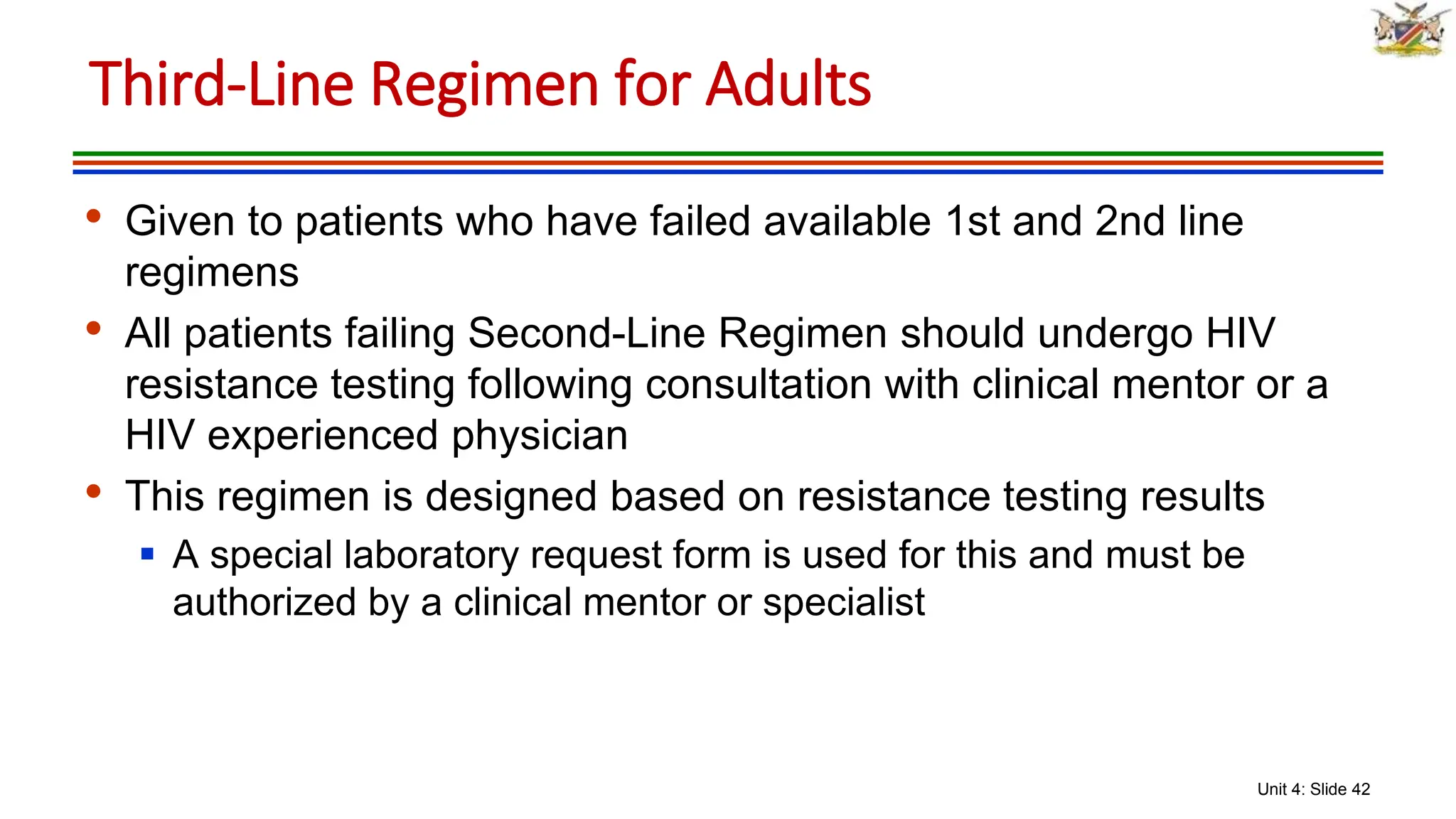 Unit 4: Slide 42
• Given to patients who have failed available 1st and 2nd line
regimens
• All patients failing Second-Line Regimen should undergo HIV
resistance testing following consultation with clinical mentor or a
HIV experienced physician
• This regimen is designed based on resistance testing results
 A special laboratory request form is used for this and must be
authorized by a clinical mentor or specialist
Third-Line Regimen for Adults
 