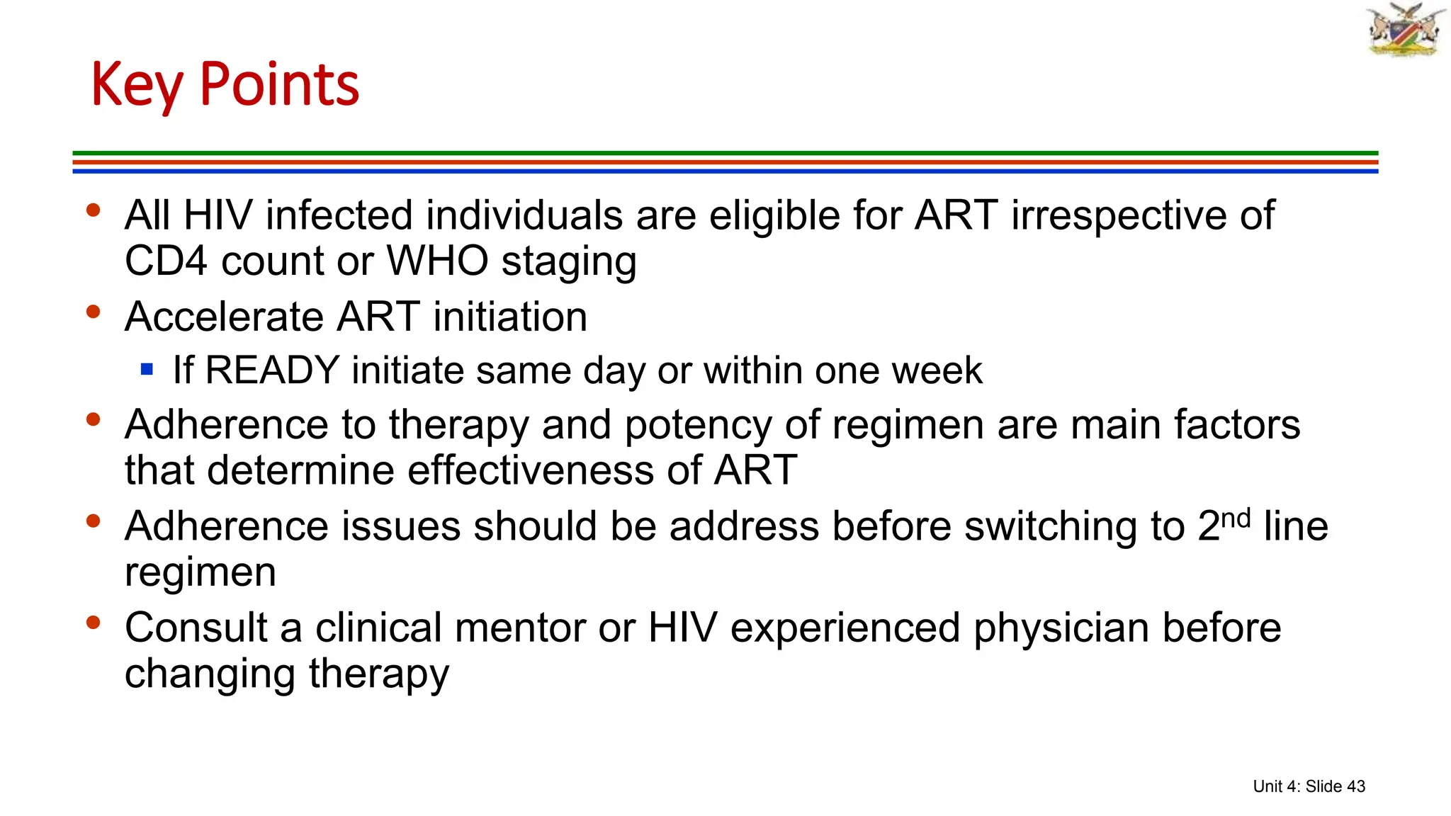 Unit 4: Slide 43
• All HIV infected individuals are eligible for ART irrespective of
CD4 count or WHO staging
• Accelerate ART initiation
 If READY initiate same day or within one week
• Adherence to therapy and potency of regimen are main factors
that determine effectiveness of ART
• Adherence issues should be address before switching to 2nd line
regimen
• Consult a clinical mentor or HIV experienced physician before
changing therapy
Key Points
 
