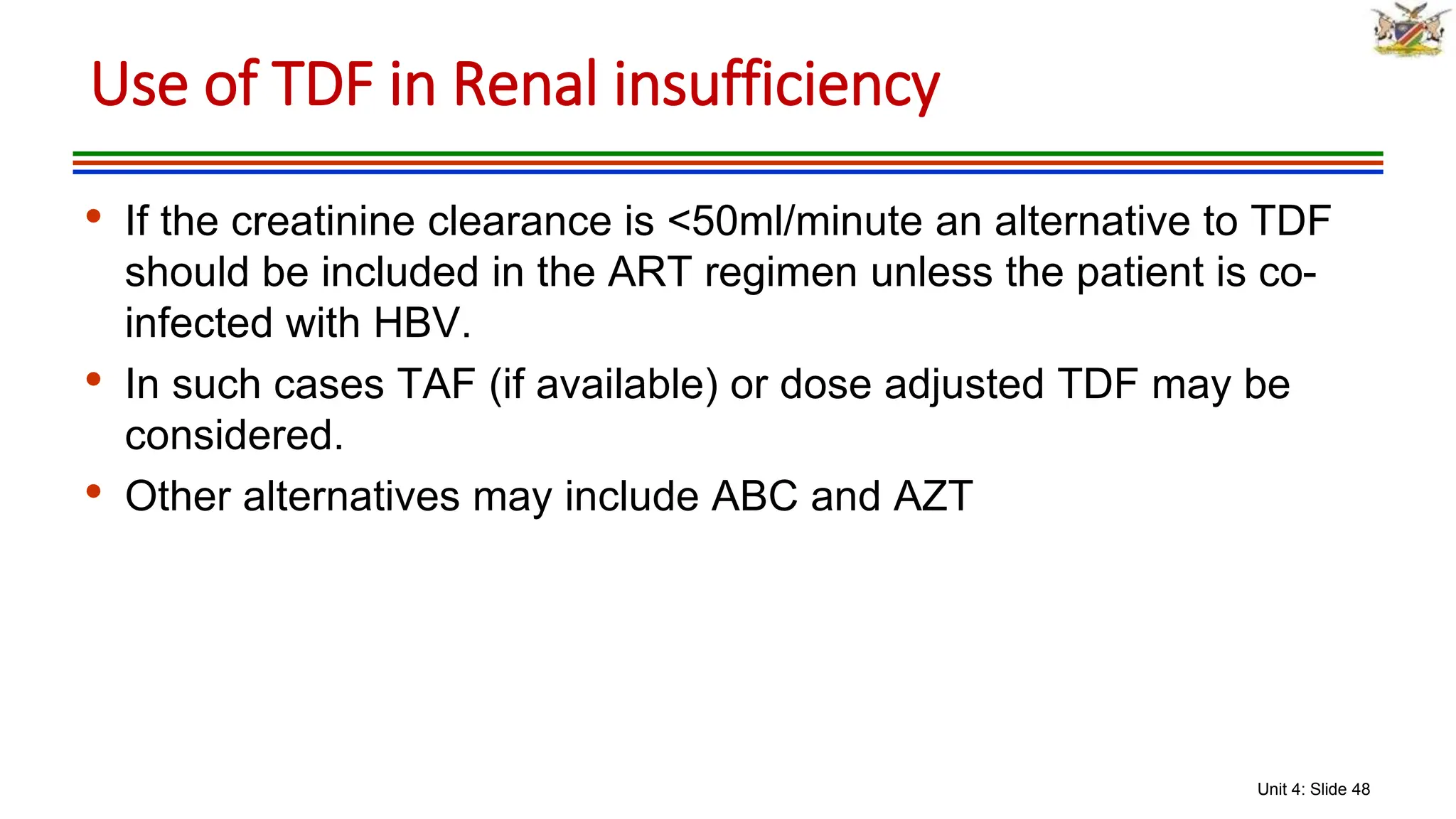 Unit 4: Slide 48
• If the creatinine clearance is <50ml/minute an alternative to TDF
should be included in the ART regimen unless the patient is co-
infected with HBV.
• In such cases TAF (if available) or dose adjusted TDF may be
considered.
• Other alternatives may include ABC and AZT
Use of TDF in Renal insufficiency
 