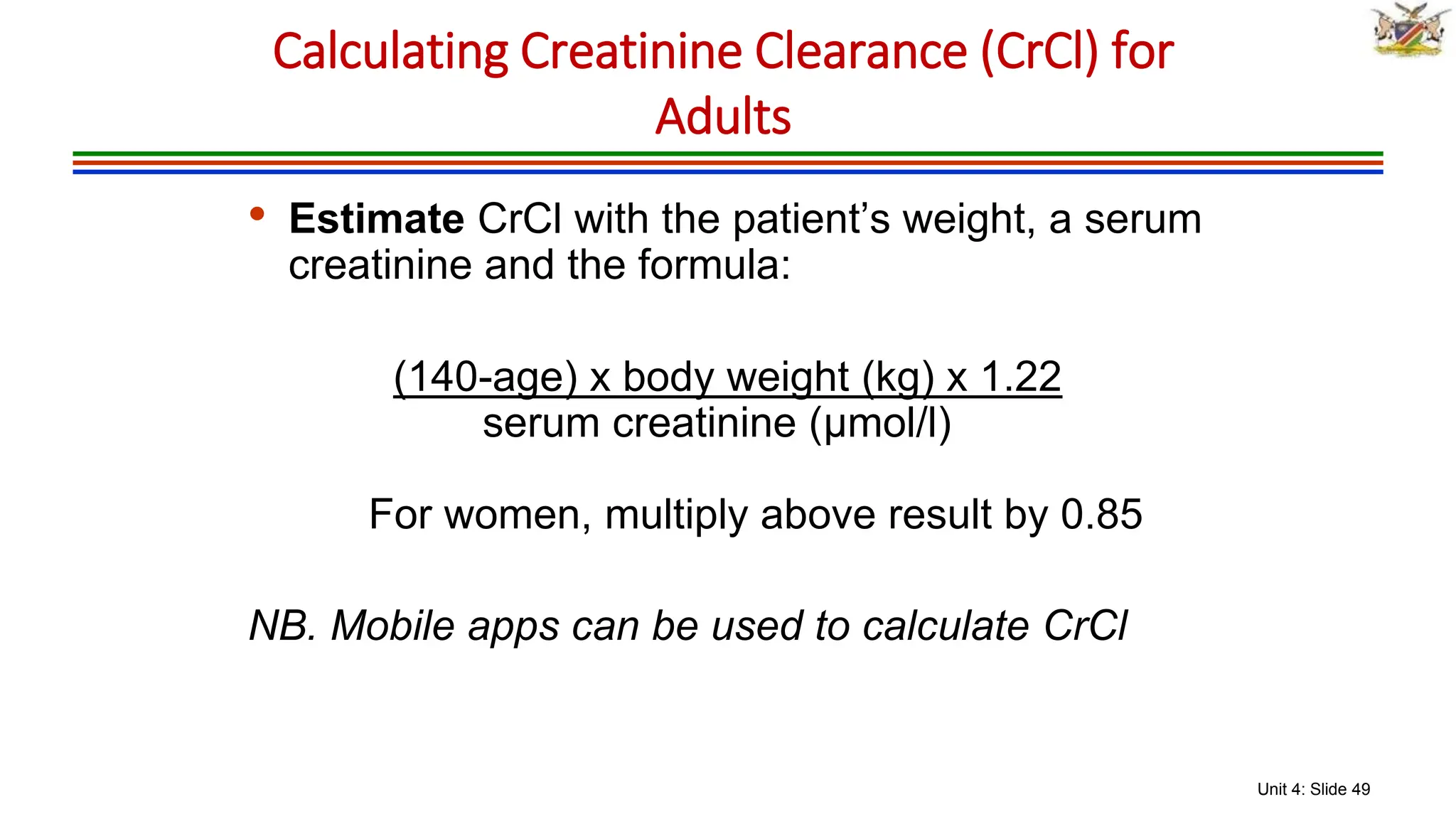 Unit 4: Slide 49
• Estimate CrCl with the patient’s weight, a serum
creatinine and the formula:
(140-age) x body weight (kg) x 1.22
serum creatinine (μmol/l)
For women, multiply above result by 0.85
NB. Mobile apps can be used to calculate CrCl
Calculating Creatinine Clearance (CrCl) for
Adults
 