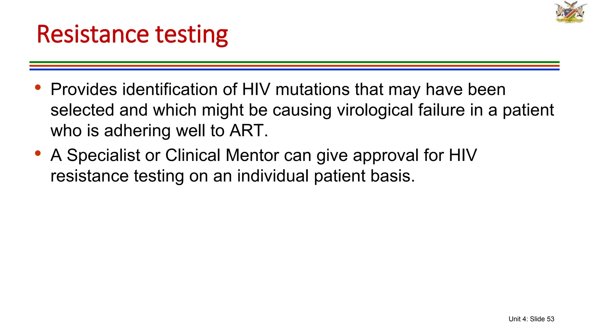 Unit 4: Slide 53
• Provides identification of HIV mutations that may have been
selected and which might be causing virological failure in a patient
who is adhering well to ART.
• A Specialist or Clinical Mentor can give approval for HIV
resistance testing on an individual patient basis.
Resistance testing
 