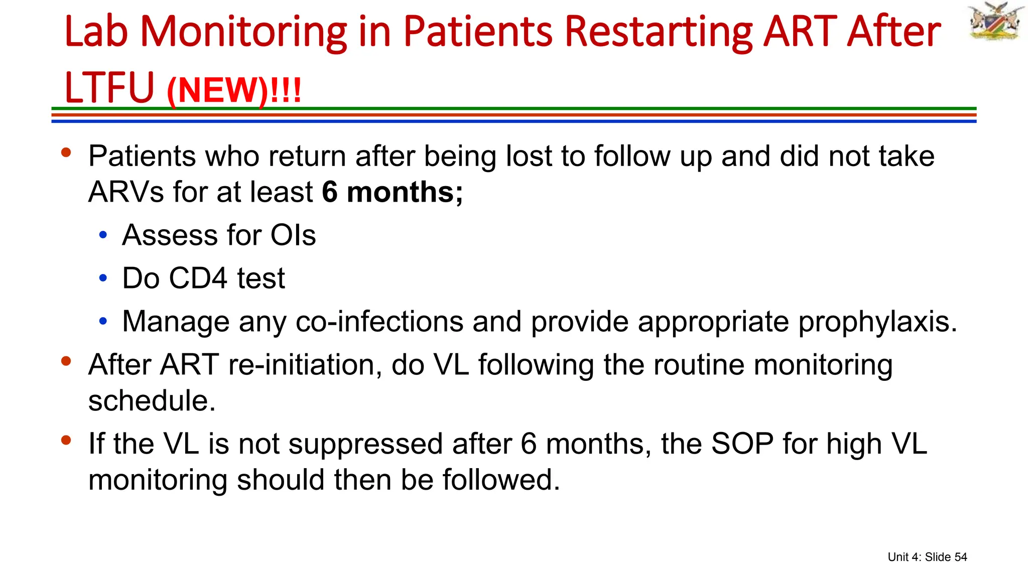 Unit 4: Slide 54
• Patients who return after being lost to follow up and did not take
ARVs for at least 6 months;
• Assess for OIs
• Do CD4 test
• Manage any co-infections and provide appropriate prophylaxis.
• After ART re-initiation, do VL following the routine monitoring
schedule.
• If the VL is not suppressed after 6 months, the SOP for high VL
monitoring should then be followed.
Lab Monitoring in Patients Restarting ART After
LTFU (NEW)!!!
 