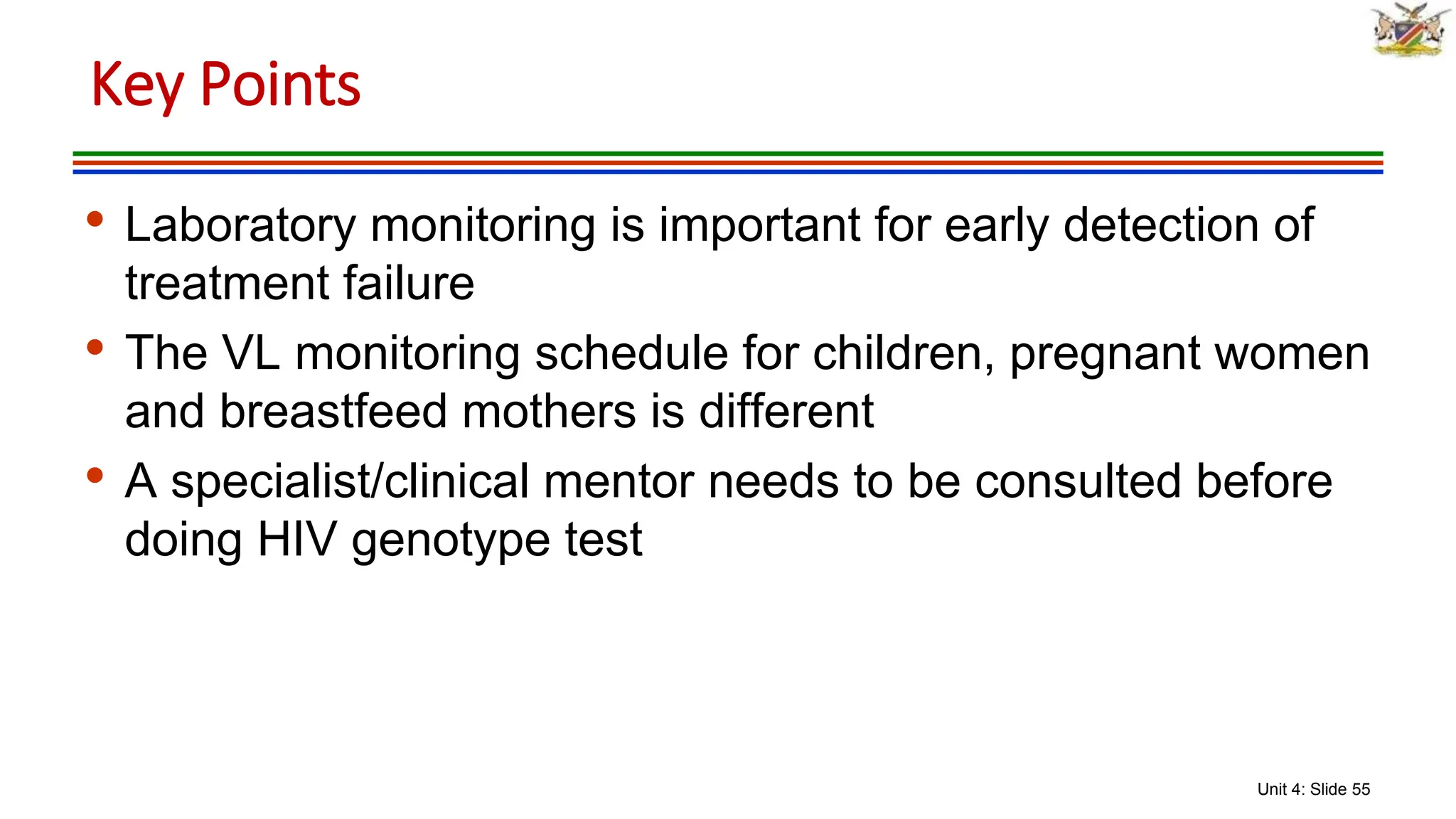 Unit 4: Slide 55
• Laboratory monitoring is important for early detection of
treatment failure
• The VL monitoring schedule for children, pregnant women
and breastfeed mothers is different
• A specialist/clinical mentor needs to be consulted before
doing HIV genotype test
Key Points
 