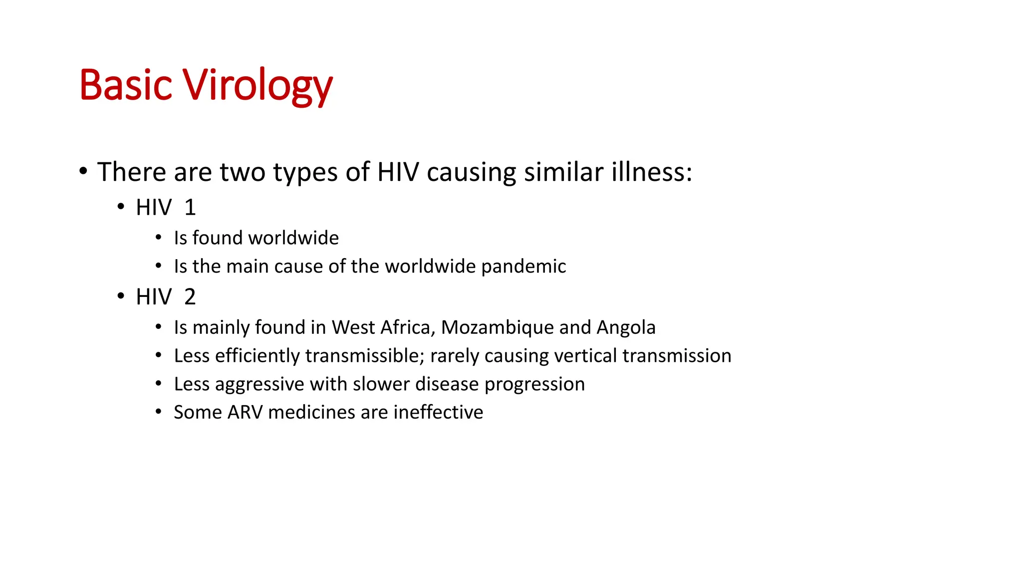 • There are two types of HIV causing similar illness:
• HIV 1
• Is found worldwide
• Is the main cause of the worldwide pandemic
• HIV 2
• Is mainly found in West Africa, Mozambique and Angola
• Less efficiently transmissible; rarely causing vertical transmission
• Less aggressive with slower disease progression
• Some ARV medicines are ineffective
Basic Virology
 
