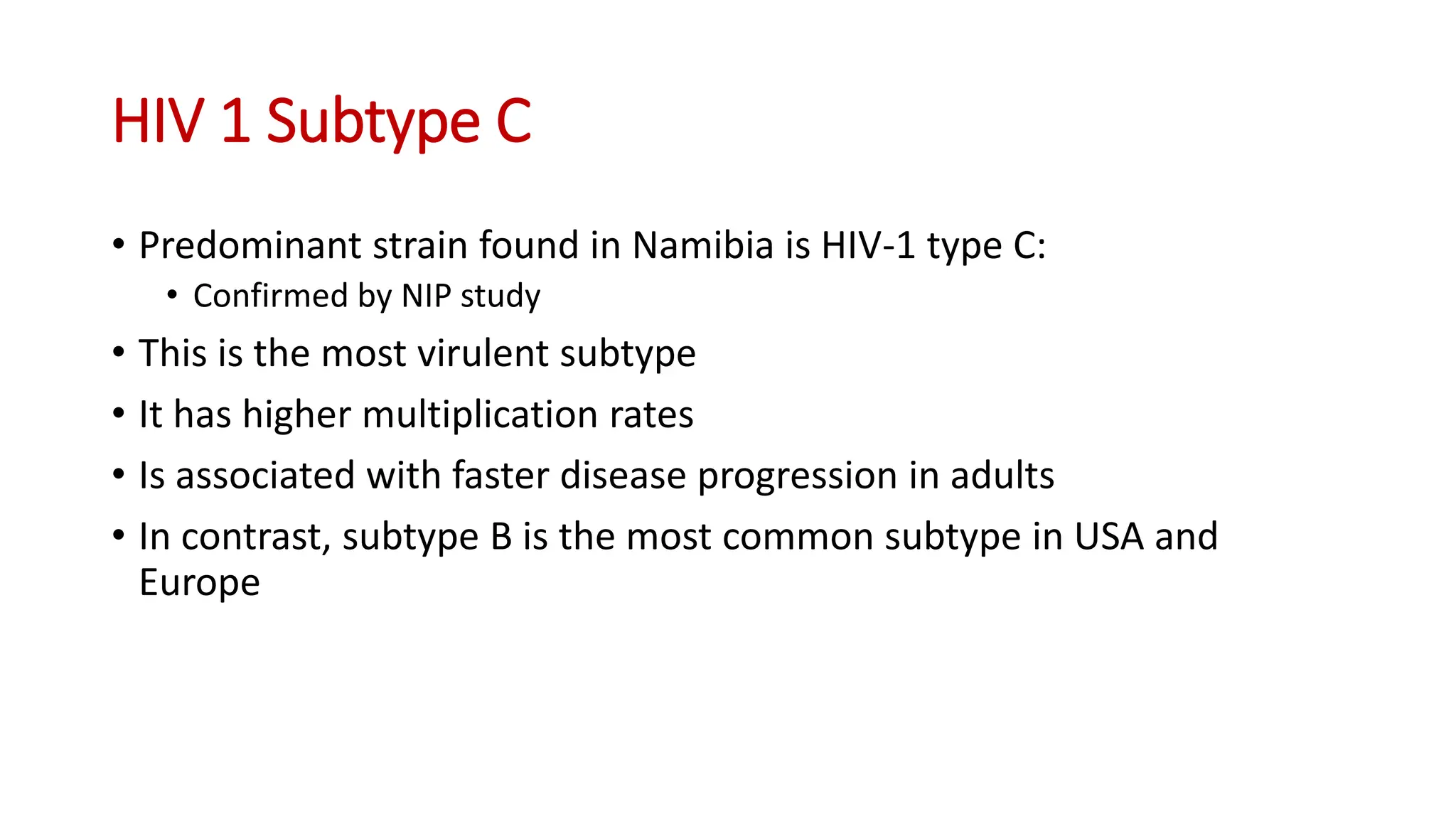 • Predominant strain found in Namibia is HIV-1 type C:
• Confirmed by NIP study
• This is the most virulent subtype
• It has higher multiplication rates
• Is associated with faster disease progression in adults
• In contrast, subtype B is the most common subtype in USA and
Europe
HIV 1 Subtype C
 