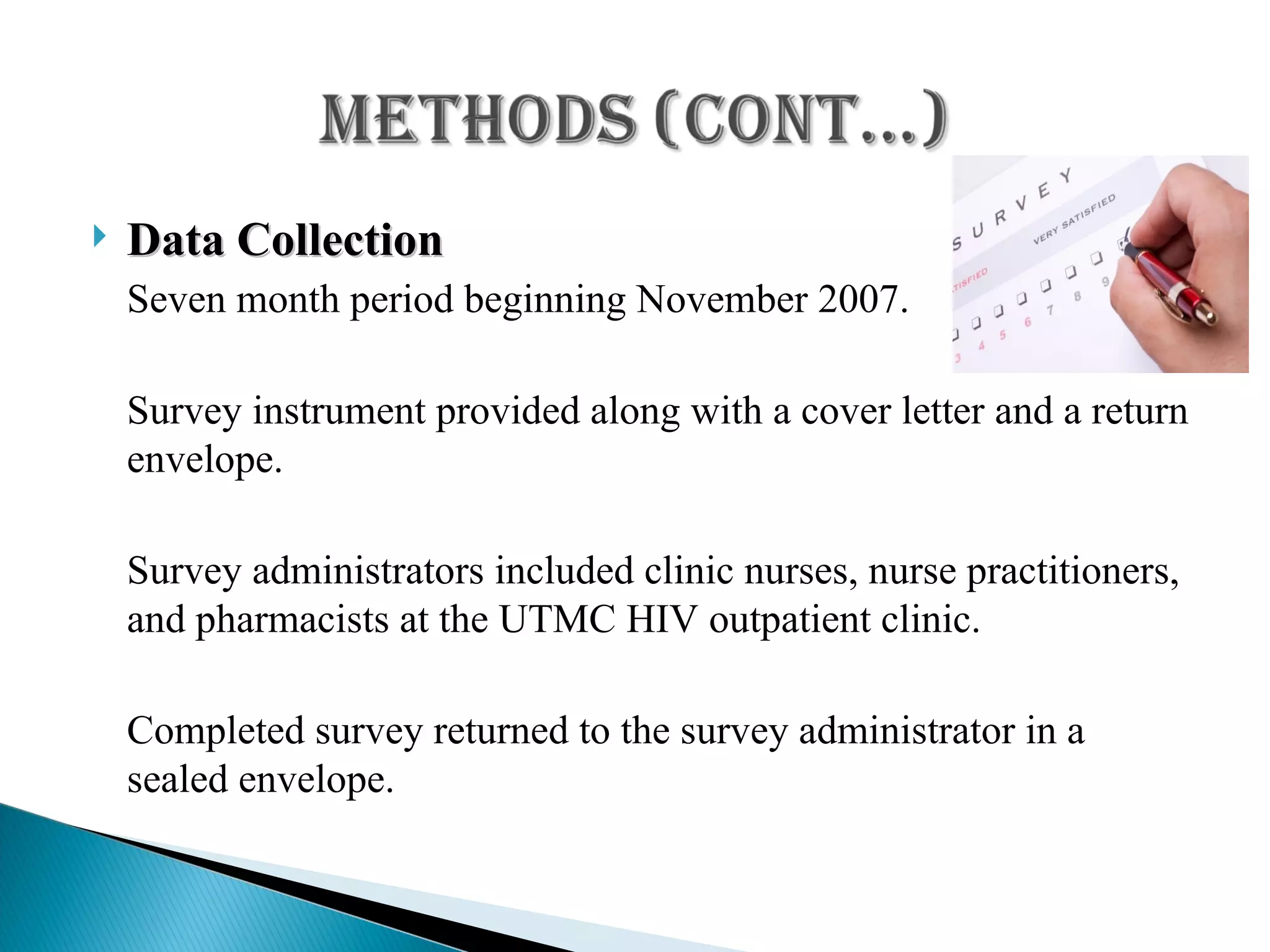Data Collection Seven month period beginning November 2007. Survey instrument provided along with a cover letter and a return envelope. Survey administrators included clinic nurses, nurse practitioners, and pharmacists at the UTMC HIV outpatient clinic. Completed survey returned to the survey administrator in a sealed envelope. 