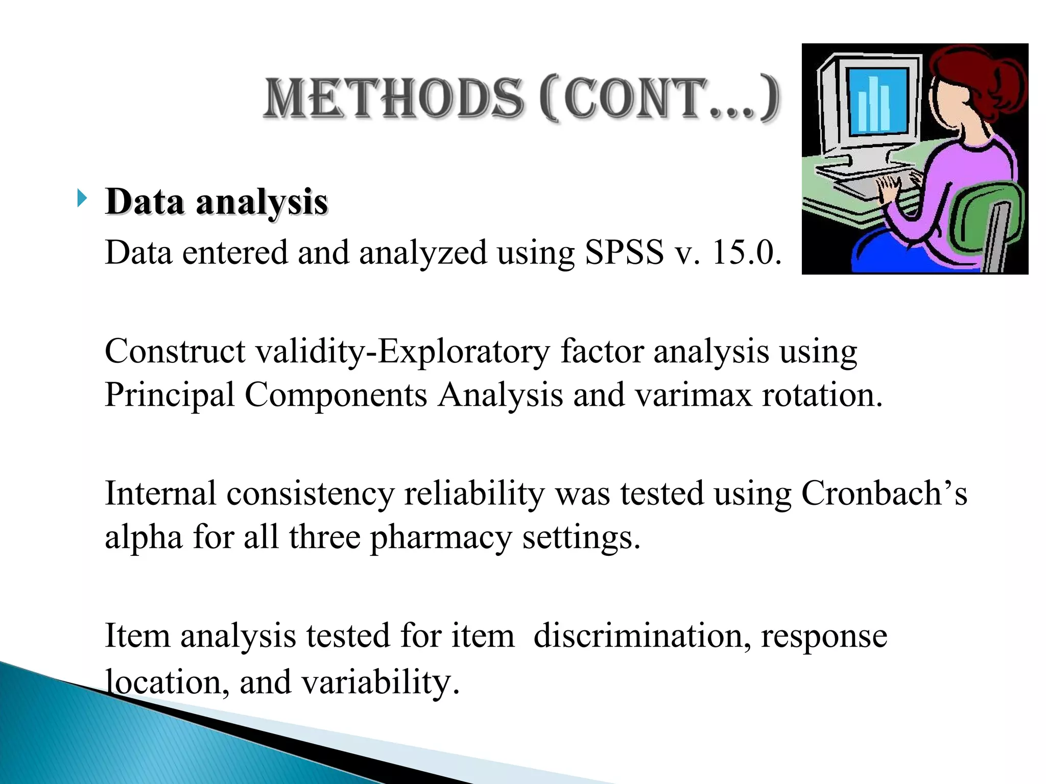 Data analysis Data entered and analyzed using SPSS v. 15.0. Construct validity-Exploratory factor analysis using Principal Components Analysis and varimax rotation. Internal consistency reliability was tested using Cronbach’s alpha for all three pharmacy settings. Item analysis tested for item  discrimination, response location, and variabilit y. 