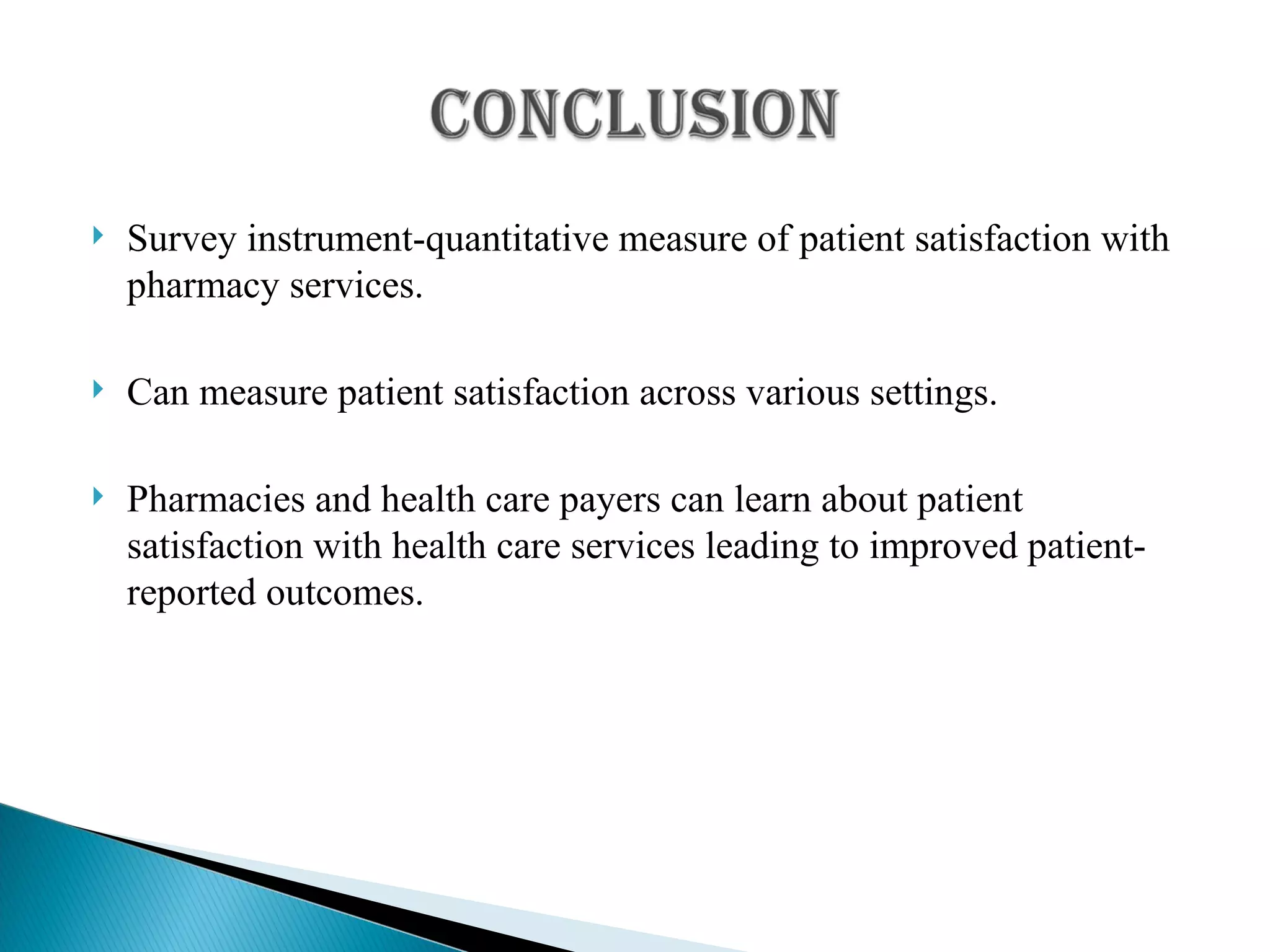 Survey instrument-quantitative measure of patient satisfaction with pharmacy services. Can measure patient satisfaction across various settings. Pharmacies and health care payers can learn about patient satisfaction with health care services leading to improved patient-reported outcomes. 