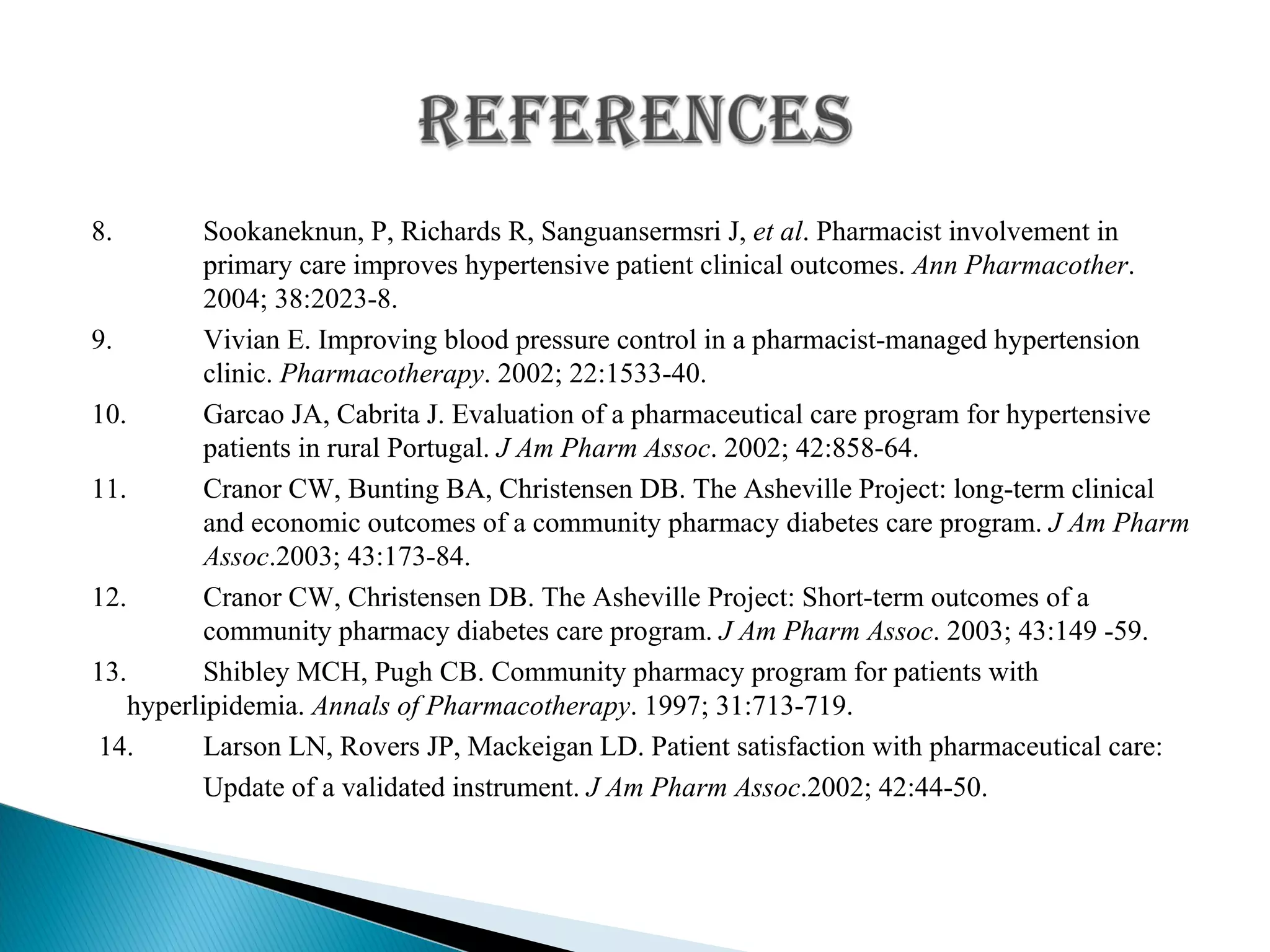 8. Sookaneknun, P, Richards R, Sanguansermsri J,  et al . Pharmacist involvement in  primary care improves hypertensive patient clinical outcomes.  Ann Pharmacother .  2004; 38:2023-8. 9. Vivian E. Improving blood pressure control in a pharmacist-managed hypertension  clinic.  Pharmacotherapy . 2002; 22:1533-40. 10. Garcao JA, Cabrita J. Evaluation of a pharmaceutical care program for hypertensive  patients in rural Portugal.  J Am Pharm Assoc . 2002; 42:858-64. 11.   Cranor CW, Bunting BA, Christensen DB. The Asheville Project: long-term clinical  and economic outcomes of a community pharmacy diabetes care program.  J Am Pharm  Assoc .2003; 43:173-84. 12.  Cranor CW, Christensen DB. The Asheville Project: Short-term outcomes of a  community pharmacy diabetes care program.  J Am Pharm Assoc . 2003; 43:149 -59. 13.   Shibley MCH, Pugh CB. Community pharmacy program for patients with  hyperlipidemia.  Annals of Pharmacotherapy . 1997; 31:713-719. 14.  Larson LN, Rovers JP, Mackeigan LD. Patient satisfaction with pharmaceutical care:   Update of a validated instrument.  J Am Pharm Assoc .2002; 42:44-50. 