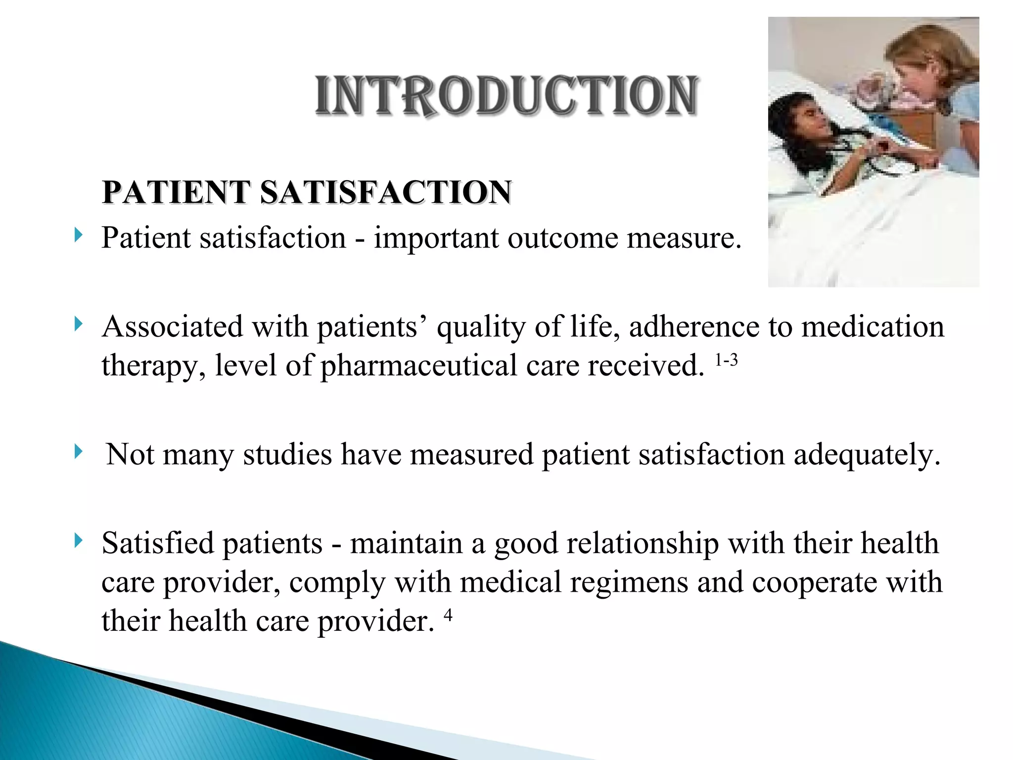 PATIENT SATISFACTION Patient satisfaction - important outcome measure. Associated with patients’ quality of life, adherence to medication therapy, level of pharmaceutical care received.  1-3 Not many studies have measured patient satisfaction adequately. Satisfied patients - maintain a good relationship with their health care provider, comply with medical regimens and cooperate with their health care provider.  4 