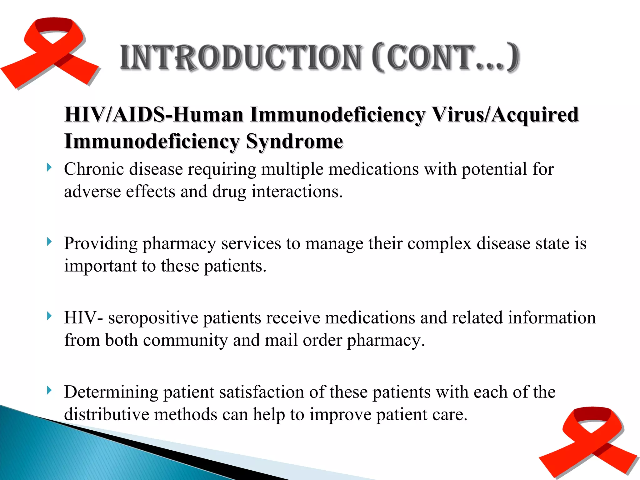 HIV/AIDS-Human Immunodeficiency Virus/Acquired Immunodeficiency Syndrome Chronic disease requiring multiple medications with potential for adverse effects and drug interactions. Providing pharmacy services to manage their complex disease state is important to these patients. HIV- seropositive patients receive medications and related information from both community and mail order pharmacy. Determining patient satisfaction of these patients with each of the distributive methods can help to improve patient care. 