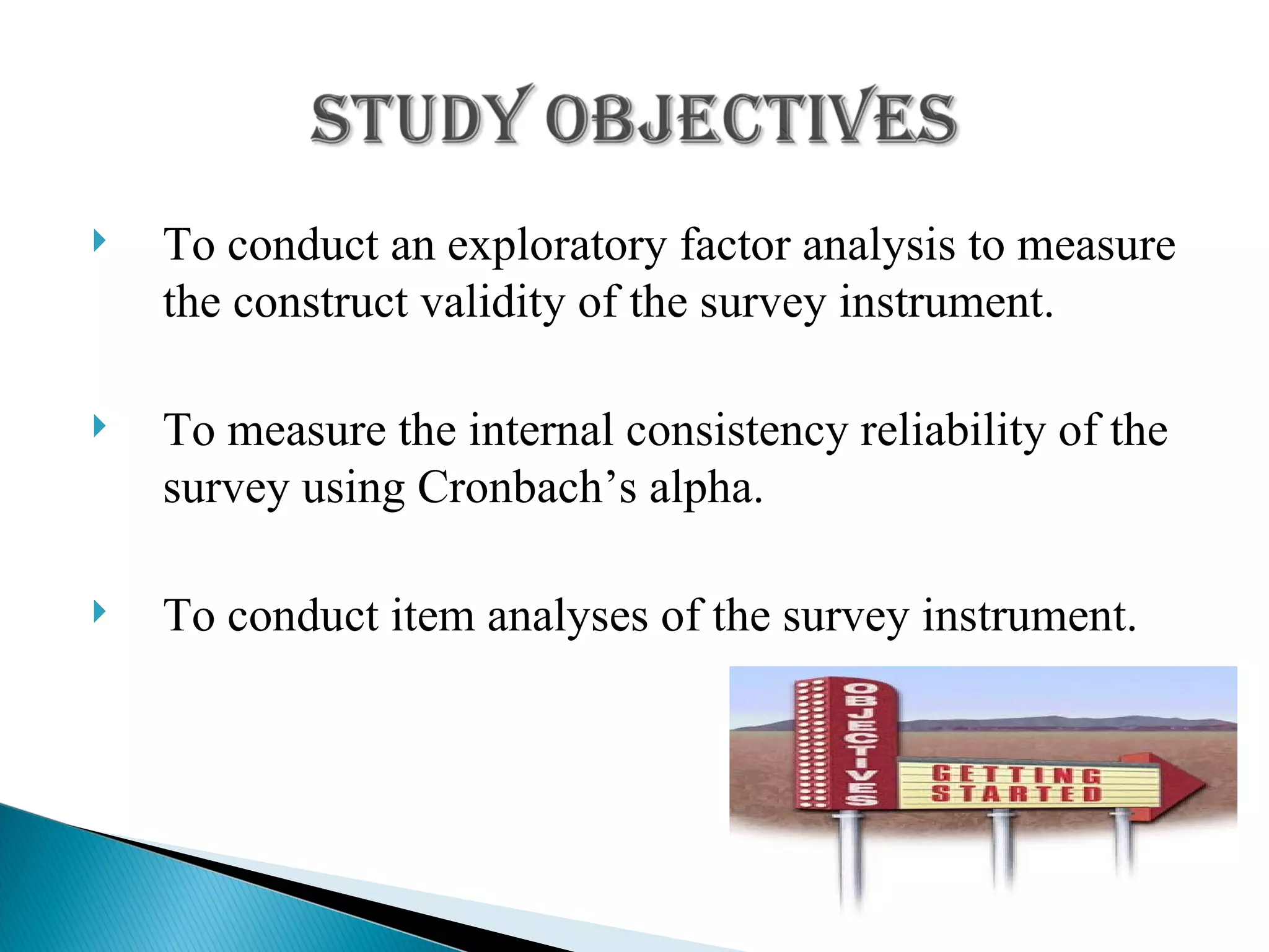 To conduct an exploratory factor analysis to measure the construct validity of the survey instrument. To measure the internal consistency reliability of the survey using Cronbach’s alpha. To conduct item analyses of the survey instrument. 