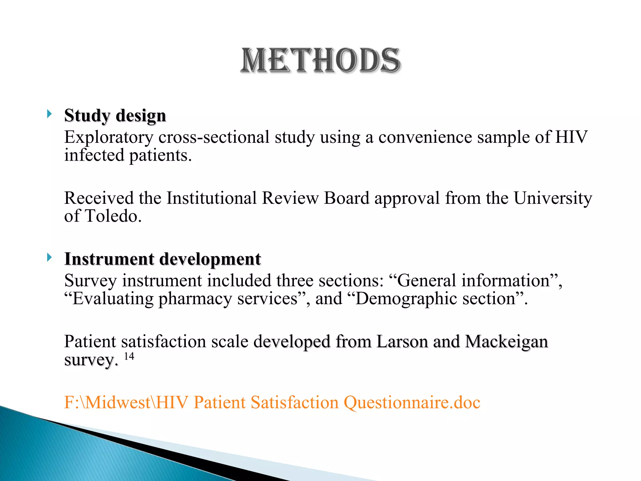 Study design Exploratory cross-sectional study using a convenience sample of HIV infected patients. Received the Institutional Review Board approval from the University of Toledo. Instrument development Survey instrument included three sections: “General information”, “Evaluating pharmacy services”, and “Demographic section”. Patient satisfaction scale d eveloped from Larson and Mackeigan survey.  14 F:\Midwest\HIV Patient Satisfaction Questionnaire.doc 