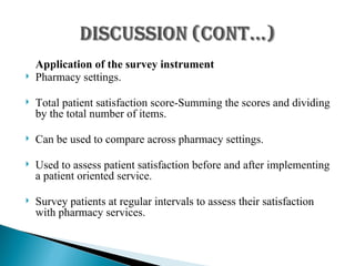 Application of the survey instrument Pharmacy settings. Total patient satisfaction score-Summing the scores and dividing by the total number of items. Can be used to compare across pharmacy settings. Used to assess patient satisfaction before and after implementing a patient oriented service. Survey patients at regular intervals to assess their satisfaction with pharmacy services. 