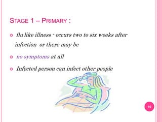 STAGE 1 – PRIMARY :
 flu like illness - occurs two to six weeks after
infection or there may be
 no symptoms at all
 Infected person can infect other people
10
 