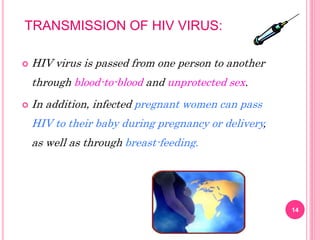 TRANSMISSION OF HIV VIRUS:
 HIV virus is passed from one person to another
through blood-to-blood and unprotected sex.
 In addition, infected pregnant women can pass
HIV to their baby during pregnancy or delivery,
as well as through breast-feeding.
14
 