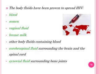  The body fluids have been proven to spread HIV:
• blood
• semen
• vaginal fluid
• breast milk
• other body fluids containing blood
• cerebrospinal fluid surrounding the brain and the
spinal cord
• synovial fluid surrounding bone joints
15
 