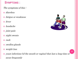 SYMPTOMS :
The symptoms of this :
 diarrhea
 fatigue or weakness
 fever
 headache
 joint pain
 night sweats
 rash
 swollen glands
 weight loss
 yeast infections (of the mouth or vagina) that last a long time or
occur frequently
17
 