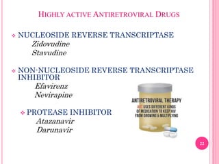 HIGHLY ACTIVE ANTIRETROVIRAL DRUGS
 NUCLEOSIDE REVERSE TRANSCRIPTASE
Zidovudine
Stavudine
 NON-NUCLEOSIDE REVERSE TRANSCRIPTASE
INHIBITOR
Efavirenz
Nevirapine
 PROTEASE INHIBITOR
Atazanavir
Darunavir
22
 