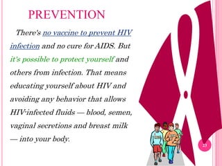 There's no vaccine to prevent HIV
infection and no cure for AIDS. But
it's possible to protect yourself and
others from infection. That means
educating yourself about HIV and
avoiding any behavior that allows
HIV-infected fluids — blood, semen,
vaginal secretions and breast milk
— into your body.
PREVENTION
23
 