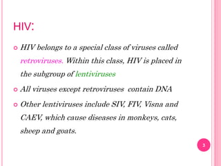 HIV:
 HIV belongs to a special class of viruses called
retroviruses. Within this class, HIV is placed in
the subgroup of lentiviruses
 All viruses except retroviruses contain DNA
 Other lentiviruses include SIV, FIV, Visna and
CAEV, which cause diseases in monkeys, cats,
sheep and goats.
3
 